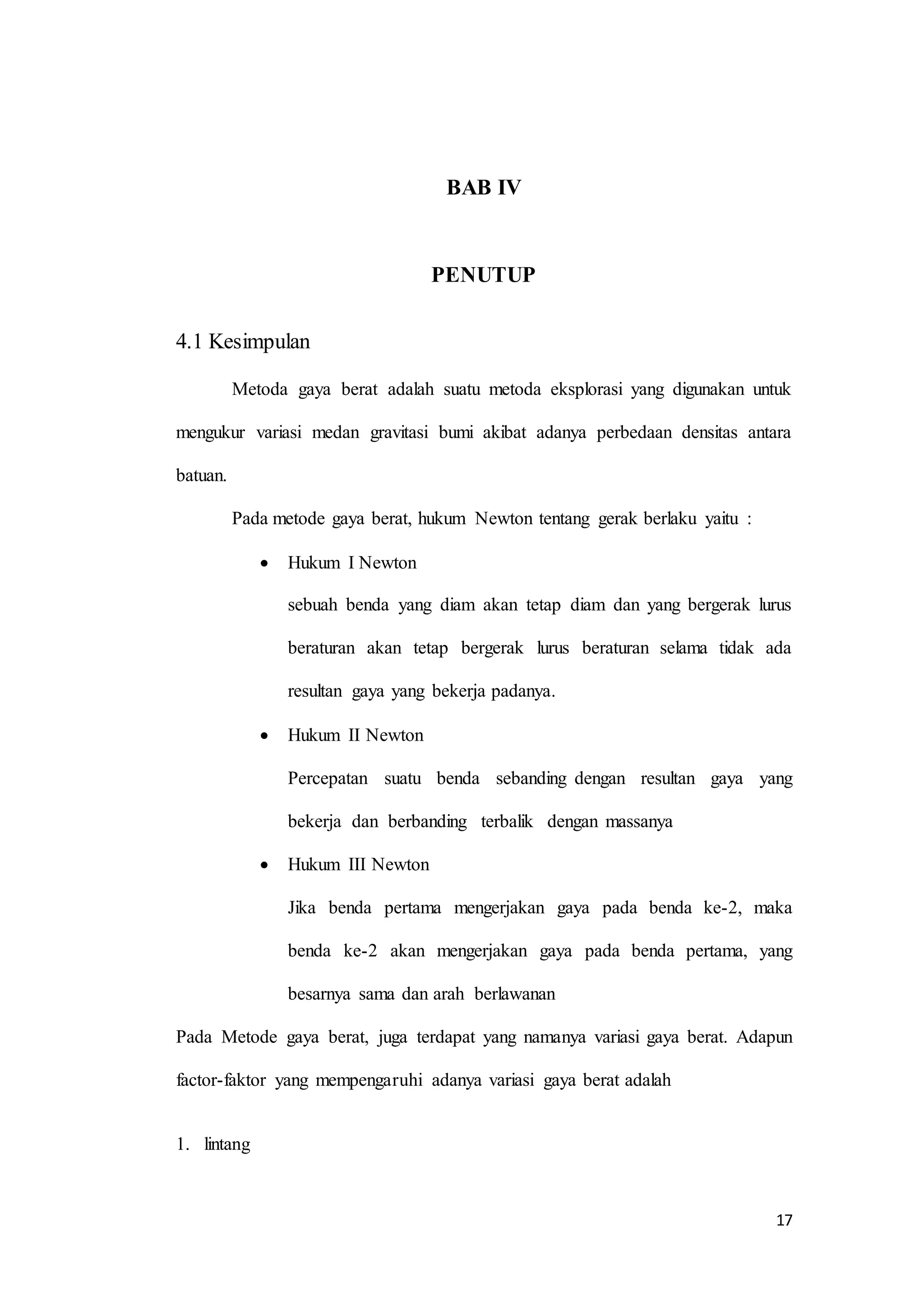 17
BAB IV
PENUTUP
4.1 Kesimpulan
Metoda gaya berat adalah suatu metoda eksplorasi yang digunakan untuk
mengukur variasi medan gravitasi bumi akibat adanya perbedaan densitas antara
batuan.
Pada metode gaya berat, hukum Newton tentang gerak berlaku yaitu :
 Hukum I Newton
sebuah benda yang diam akan tetap diam dan yang bergerak lurus
beraturan akan tetap bergerak lurus beraturan selama tidak ada
resultan gaya yang bekerja padanya.
 Hukum II Newton
Percepatan suatu benda sebanding dengan resultan gaya yang
bekerja dan berbanding terbalik dengan massanya
 Hukum III Newton
Jika benda pertama mengerjakan gaya pada benda ke-2, maka
benda ke-2 akan mengerjakan gaya pada benda pertama, yang
besarnya sama dan arah berlawanan
Pada Metode gaya berat, juga terdapat yang namanya variasi gaya berat. Adapun
factor-faktor yang mempengaruhi adanya variasi gaya berat adalah
1. lintang
 