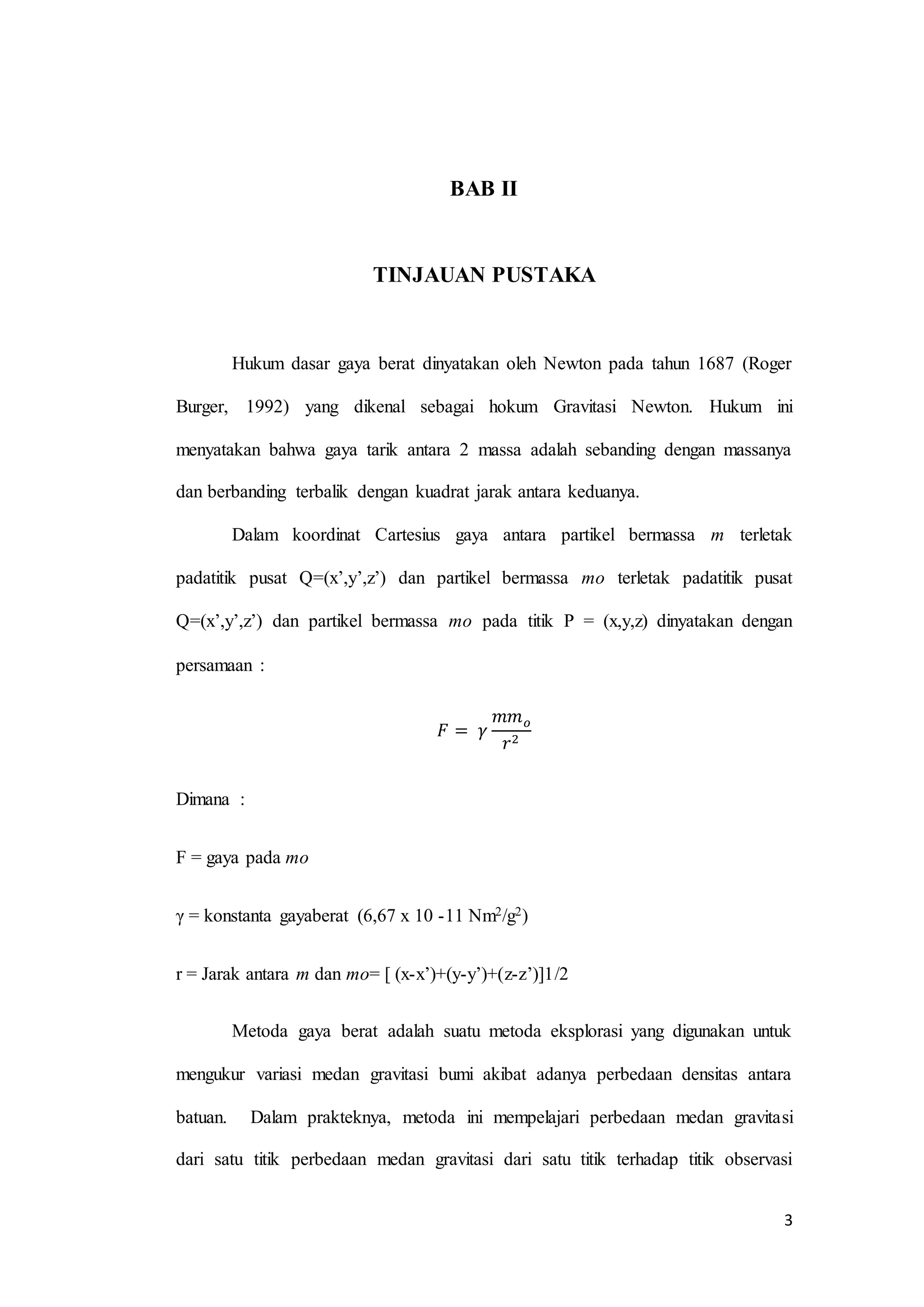 3
BAB II
TINJAUAN PUSTAKA
Hukum dasar gaya berat dinyatakan oleh Newton pada tahun 1687 (Roger
Burger, 1992) yang dikenal sebagai hokum Gravitasi Newton. Hukum ini
menyatakan bahwa gaya tarik antara 2 massa adalah sebanding dengan massanya
dan berbanding terbalik dengan kuadrat jarak antara keduanya.
Dalam koordinat Cartesius gaya antara partikel bermassa m terletak
padatitik pusat Q=(x’,y’,z’) dan partikel bermassa mo terletak padatitik pusat
Q=(x’,y’,z’) dan partikel bermassa mo pada titik P = (x,y,z) dinyatakan dengan
persamaan :
𝐹 = 𝛾
𝑚𝑚 𝑜
𝑟2
Dimana :
F = gaya pada mo
γ = konstanta gayaberat (6,67 x 10 -11 Nm2/g2)
r = Jarak antara m dan mo= [ (x-x’)+(y-y’)+(z-z’)]1/2
Metoda gaya berat adalah suatu metoda eksplorasi yang digunakan untuk
mengukur variasi medan gravitasi bumi akibat adanya perbedaan densitas antara
batuan. Dalam prakteknya, metoda ini mempelajari perbedaan medan gravitasi
dari satu titik perbedaan medan gravitasi dari satu titik terhadap titik observasi
 
