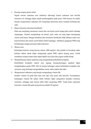 1. Kurangi asupan garam tubuh
Segala macam makanan asin sebaiknya dikurangi karena makanan asin bersifat
meretensi air sehingga dapat terjadi pembengkakan pada perut. Oleh karena itu terlalu
banyak mengonsumsi makanan asin menjelang menstruasi perut menjadi kembung dan
sakit.
2. Batasi konsumsi minuman beralkohol
Pada saat menjelang menstruasi sistem dan cara kerja syaraf sangat peka sekali terhadap
rangsangan. Alcohol mengandung zat etanol, yaitu suatu zat yang dapat merangsang
sistem saraf pusat. Dengan demikian jika minumam beralkohol tidak dibatasi maka cara
kerja hormone dan sistem syaraf dalam tubuh terganggu. Akibatnya gangguan PMS yang
berhubungan dengan perasaan tidak terkontrol.
3. Minum susu
Kebutuhan kalsium orang dewasa sekitar 1000 mg/hari. Jika jumlah ini tercukupi maka
kalsium dalam tubuh dapat mengurangi gejala PMS seperti kejang perut. Untuk
membatasi asupan lemak maka dapat dipilih susu skim dan yogurt rendah lemak.
4. Memperbanyak makan makanan yang mengandung karbohidrat kompleks
Karbohidrat kompleks seperti nasi, jagung, kacang-kacangan, gandum dapat
menghilangkan gejala PMS. Hal ini karena hubungan antara karbohidrat kompleks dan
serotonin yang berfungsi mengendalikan mood, nafsu makan dan tidur.
5. Mengonsumsi makanan yang banyak mengandung vitamin B6
Sumber vitamin ini pada ikan tuna, hati sapi, atau ayam, dan lain-lain. Tercukupinya
kandungan vitamin B6 dalam tubuh terbukti dapat mengontrol produksi hormone
serotonin, sehingga otak merasa lebih rileks menjelang PMS. Tetapi batas maksimal
konsumsi vitamin B6 pada orang dewasa adalah 50 mg/hari.
10
Gizi dalam Kesehatan Reproduksi
 