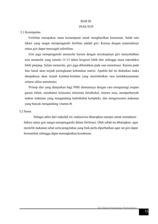 BAB III
PENUTUP
3.1 Kesimpulan
Fertilitas merupakan suatu kemampuan untuk menghasilkan keturunan. Salah satu
faktor yang sangat mempengaruhi fertilitas adalah gizi. Karena dengan terpenuhinya
status gizi dapat mencegah infertilitas.
Gizi juga mempengaruhi menarche karena dengan tercukupinya gizi menyebabkan
usia menarche yang semula 11-13 tahun bergeser lebih dini sehingga masa reproduksi
lebih panjang. Selain menarche, gizi juga dibutuhkan pada saat menstruasi. Karena pada
fase luteal akan terjadi peningkatan kebutuhan nutrisi. Apabila hal ini diabaikan maka
dampaknya akan terjadi keluhan-keluhan yang menimbulkan rasa ketidaknyamanan
selama siklus menstruasi.
Prinsip diet yang dianjurkan bagi PMS diantaranya dengan cara mengurangi asupan
garam tubuh, membatasi konsumsi minuman beralkohol, minum susu, memperbanyak
makan makanan yang mengandung karbohidrat kompleks, dan mengonsumsi makanan
yang banyak mengandung vitamin B.
3.2 Saran
Sebagai akhir dari makalah ini, mahasiswa diharapkan mampu untuk memahami
bahwa status gizi sangat mempengaruhi dalam fertilisasi. Oleh sebab itu diharapkan agar
memilih makanan sehat serta pengolahan yang baik perlu diperhatikan agar zat gizi dapat
bermanfaat sehingga dapat meningkatkan kesuburan.
11
Gizi dalam Kesehatan Reproduksi
 