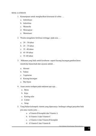 SOAL LATIHAN
1. Kemampuan untuk menghasilkan keturunan di sebut…..
a. Infertilisasi
b. Infertilitas
c. Menarche
d. Menoupuse
e. Menstruasi
2. Wanita mengalami fertilisasi tertinggi pada usia .…
a. 20 – 30 tahun
b. 25 – 35 tahun
c. 35 -40 tahun
d. 45 -50 tahun
e. 55 -60 tahun
3. Makanan yang baik untuk kesuburan seperti kacang kacangan,gandum,beras
merah,biji bijian,buah dan sayuran adalah…
a. Hewani
b. Nabati
c. Vegetarian
d. Kacang-kacangan
e. Biji bijian
4. Asam amino terdapat pada makanan apa saja…
a. Beras
b. Keju
c. Kuning telur
d. Coklat
e. Sirup
5. Yang bukan kelompok vitamin yang dipercanya berfungsi sebagai penyubur baik
pria atau wanita yaitu….
a. a.Vitamin B komplek dan Vitamin A
b. b.Vitamin A dan Vitamin C
c. c.Vitamin A dan Vitamin B komplek
d. d.Vitamin E dan Vitamin K
12
Gizi dalam Kesehatan Reproduksi
 