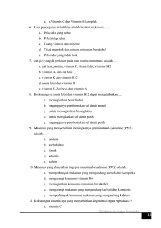 e. e.Vitamin C dan Vitamin B komplek
6. Cara pencegahan infertilitas adalah berikut ini,kecuali …..
a. Pola seks yang sehat
b. Pola hidup sehat
c. Cukup vitamin dan mineral
d. Tidak merokok dan minum minuman berakohol
e. Pola tidur yang tidak baik
7. zat gizi yang di perlukan pada saat wanita menstruasi adalah ….
a. zat besi, protein, vitamin C, Asam folat, vitamin B12
b. vitamin A, dan zat besi
c. vitamin K dan vitamin B12
d. asam folat dan vitamin D
e. vitamin E, Zat besi, dan vitamin A
8. Berkurangnya asam folat dan vitamin B12 dapat mengakibatkan….
a. meningkatkan berat badan
b. terganggunya pembentukan sel darah merah
c. untuk meningkatkan hemoglobin
d. untuk menigkatkan sel darah putih
e. terganggunya pembentukan sel darah putih
9. Makanan yang menyebabkan meningkatnya premenstrual-syndrome (PMS)
adalah …
a. protein
b. karbohidrat
c. lemak
d. vitamin
e. kafein
10. Makanan yang dianjurkan bagi pre menstrual-syndrome (PMS) adalah..
a. memperbanyak makanan yang mengandung karbohidrat kompleks
b. mengurangi konsumsi vitamin B6
c. meningkatkan konsumsi minuman beralkohol
d. mengurangi makanan yang mengandung karbohidrat kompleks
e. memperbanyak konsumsi makanan yang mengandung kalsium
11. Kekurangan vitamin apa yang menyebabkan degenerasi organ reproduksi ?
a. vitamin C
13
Gizi dalam Kesehatan Reproduksi
 