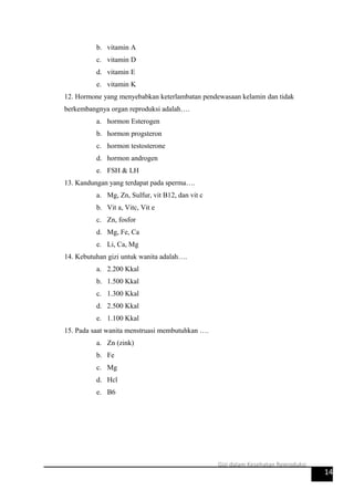 b. vitamin A
c. vitamin D
d. vitamin E
e. vitamin K
12. Hormone yang menyebabkan keterlambatan pendewasaan kelamin dan tidak
berkembangnya organ reproduksi adalah….
a. hormon Esterogen
b. hormon progsteron
c. hormon testosterone
d. hormon androgen
e. FSH & LH
13. Kandungan yang terdapat pada sperma….
a. Mg, Zn, Sulfur, vit B12, dan vit c
b. Vit a, Vitc, Vit e
c. Zn, fosfor
d. Mg, Fe, Ca
e. Li, Ca, Mg
14. Kebutuhan gizi untuk wanita adalah….
a. 2.200 Kkal
b. 1.500 Kkal
c. 1.300 Kkal
d. 2.500 Kkal
e. 1.100 Kkal
15. Pada saat wanita menstruasi membutuhkan ….
a. Zn (zink)
b. Fe
c. Mg
d. Hcl
e. B6
14
Gizi dalam Kesehatan Reproduksi
 