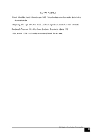 DAFTAR PUSTAKA
Wijanti, Ribut Eko, Indah Rahmaningtyas. 2012. Gizi dalam Kesehatan Reproduksi. Kediri: Gena
Pratama Pustaka
Sibagariang, Elva Elya. 2010. Gizi dalam Kesehatan Reproduksi. Jakarta: CV Trans Infomedia
Rumdamsih, Yumyum. 2004. Gizi Dalam Kesehatan Reproduksi. Jakarta: EGC
Fairus, Martini. 2009. Gizi Dalam Kesehatan Reproduksi. Jakarta: EGC
16
Gizi dalam Kesehatan Reproduksi
 