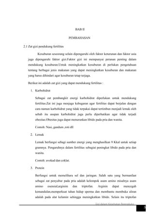 BAB II
PEMBAHASAN
2.1 Zat gizi pendukung fertilitas
Kesuburan seseorang selain dipengaruhi oleh faktor keturunan dan faktor usia
juga dipengaruhi faktor gizi.Faktor gizi ini mempunyai peranan penting dalam
mendukung kesuburan.Untuk meningkatkan kesuburan di perlukan pengetahuan
tentang berbagai jenis makanan yang dapat meningkatkan kesuburan dan makanan
yang harus dihindari agar kesuburan tetap terjaga.
Berikut ini adalah zat gizi yang dapat mendukung fertilitas :
1. Karbohidrat
Sebagai zat pembangkit energi karbohidrat diperlukan untuk mendukung
fertilitas.Zat ini juga menjaga kebugaran agar fertilitas dapat berjalan dengan
cara namun karbohidrat yang tidak terpakai dapat tertimbun menjadi lemak oleh
sebab itu asupan karbohidrat juga perlu diperhatikan agar tidak terjadi
obesitas.Obesitas juga dapat menurunkan libido pada pria dan wanita.
Contoh: Nasi, gandum ,roti dll
2. Lemak
Lemak berfungsi sebagi sumber energi yang menghasilkan 9 Kkal untuk setiap
gramnya. Pengaruhnya dalam fertilitas sebagiai peningkat libido pada pria dan
wanita.
Contoh: avokad dan coklat.
3. Protein
Berfungsi untuk memelihara sel dan jaringan. Salah satu yang bermanfaat
sebagai zat penyubur pada pria adalah kelompok asam amino misalnya asam
amino esensial,arginim dan triptofan. Arginin dapat mencegah
kemandulan,memperkuat tahan hidup sperma dan membantu membuka aliran
adalah pada alat kelamin sehingga meningkatkan libido. Selain itu triptofan
3
Gizi dalam Kesehatan Reproduksi
 
