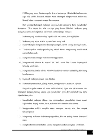 Pilihlah yang alami dan tanpa gula. Seperti susu segar. Hindari keju olahan dan
keju oles karena makanan tersebut telah tercampur dengan bahan-bahan lain.
Seperti bahan pengawet, perasa, dan pewarna.
Dari keempat kelompok makanan tersebut, tidak semuanya dapat menghindari
kesuburan. Oleh karena itu, ada beberapa yang harus dihindari. Makanan yang
dianjurkan untuk meningkatkan kesuburan adalah sebagai berikut :
1. Makanan yang belum disuling, seperti nasi, roti, sereal, atau biji-bijian.
2. Makanan yang segar, seperti sayuran baru setiap hari.
3. Memperbanyak mengonsumsi kacang-kacangan, seperti kacang polong, kedelai.
4. Telur merupakan sumber protein yang terbaik karena mengandung nutrisi untuk
pertumbuhan anak.
5. Mengonsumsi ikan segar minimal seminggu sekali.
6. Mengonsumsi vitamin B, seperti B6, B12, asam folat karena berpengaruh
terhadap kesuburan.
7. Mengonsumsi zat besi karena perempuan anemia biasanya cenderung berkurang
kesuburannya.
8. Memasak makanan dengan cara dikukus
9. Makanan rendah lemak, cukup protein, memperbanyak buah dan sayuran.
Pengaturan pola makan ini harus sudah dimulai, sejak usia 19-26 tahun, dan
dilengkapi dengan olahraga teratur serta menghindari stress. Beberapa hal yang perlu
diperhatikan yaitu:
1. Menghindari makanan olahan yang mengandung bahan-bahan tiruan seperti
keju olahan, daging olahan, sosis, makanan beku dan makanan instan
2. Menggunakan sedikit mungkin sayur kalengan, kacang asin, dan minyak
terhidrogenasi
3. Mengurangi makanan dari tepung seperti kue, biskuit, puding instan, dan sereal
manis
4. Menghindari minuman kafein karena menyebabkan berkurangnya kesuburan.
5
Gizi dalam Kesehatan Reproduksi
 