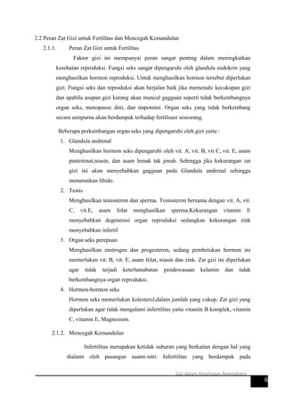 2.2 Peran Zat Gizi untuk Fertilitas dan Mencegah Kemandulan
2.1.1. Peran Zat Gizi untuk Fertilitas
Faktor gizi ini mempunyai peran sangat penting dalam meningkatkan
kesehatan reproduksi. Fungsi seks sangat dipengaruhi oleh glandula endokrin yang
menghasilkan hormon reproduksi. Untuk menghasilkan hormon tersebut diperlukan
gizi. Fungsi seks dan reproduksi akan berjalan baik jika memenuhi kecukupan gizi
dan apabila asupan gizi kurang akan muncul gagguan seperti tidak berkembangnya
organ seks, menopause dini, dan impotensi. Organ seks yang tidak berkembang
secara sempurna akan berdampak terhadap fertilisasi seseorang.
Beberapa perkembangan organ seks yang dipengaruhi oleh gizi yaitu :
1. Glandula andrenal
Menghasilkan hormon seks dipengaruhi oleh vit. A, vit. B, vit C, vit. E, asam
pantotenat,niasin, dan asam lemak tak jenuh. Sehingga jika kekurangan zat
gizi ini akan menyebabkan gagguan pada Glandula andrenal sehingga
menurunkan libido.
2. Testis
Menghasilkan testosteron dan sperma. Testosteron bersama dengan vit. A, vit.
C, vit.E, asam folat menghasilkan sperma.Kekurangan vitamin E
menyebabkan degenerasi organ reproduksi sedangkan kekurangan zink
menyebabkan infertil
3. Organ seks perepuan
Menghasilkan enstrogen dan progesteron, sedang pembetukan hormon ini
memerlukan vit. B, vit. E, asam folat, niasin dan zink. Zat gizi ini diperlukan
agar tidak terjadi keterlamabatan pendewasaan kelamin dan tidak
berkembangnya organ reproduksi.
4. Hormon-hormon seks
Hormon seks memerlukan kolesterol,dalam jumlah yang cukup. Zat gizi yang
diperlukan agar tidak mengalami infertilitas yaitu vitamin B komplek, vitamin
C, vitamin E, Magnesium.
2.1.2. Mencegah Kemandulan
Infertilitas merupakan ketidak suburan yang berkaitan dengan hal yang
dialami oleh pasangan suami-istri. Infertilitas yang berdampak pada
6
Gizi dalam Kesehatan Reproduksi
 
