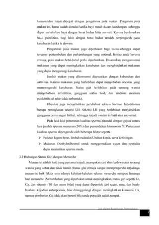 kemandulan dapat dicegah dengan pengaturan pola makan. Pengatura pola
makan ini, harus sudah dimulai ketika bayi masih dalam kandungan, sehingga
dapat melahirkan bayi dengan berat badan lahir normal. Karena berdasarkan
hasil penelitian, bayi lahir dengan berat badan rendah berpengaruh pada
kesuburan ketika ia dewasa.
Pengaturan pola makan juga diperlukan bagi balita.sehingga dapat
tercapai pertumbuhan dan perkembangan yang optimal. Ketika anak berusia
remaja, pola makan betul-betul perlu diperhatikan. Disarankan mengonsumsi
makanan yang dapat meningkatkan kesuburan dan menghindarkan makanan
yang dapat mengurangi kesuburan.
Jumlah makan yang dikonsumsi disesuaikan dengan kebutuhan dan
aktivitas. Karena makanan yang berlebihan dapat menyebaban obesitas yang
mempengaruhi kesuburan. Status gizi berlebihan pada seorang wanita
menyebabkan infertilitas, gangguan siklus haid, dan sindrom ovarium
polikistik(sel telur tidak terbentuk).
Obesitas juga menyebabkan perubahan sekresi hormon hipotalamus
berupa peningkatan sekresi LH. Sekresi LH yang berlebihan menyebabkan
gangguan pematangan folikel, sehingga terjadi ovulasi infertil atau anovulasi.
Pada laki-laki penurunan kualitas sperma ditandai dengan gejala antara
lain jumlah sperma menurun (50%) dan pemendekan kromosom Y. Penurunan
kualitas sperma dipengaruhi oleh beberapa faktor seperti :
 Polutan logam berat, limbah radioaktif, bahan kimia, serta kebisingan.
 Makanan Diethylstilbestrol untuk menggemukkan ayam dan pestisida
dapat mematikan sperma muda.
2.3 Hubungan Status Gizi dengan Menarche
Menarche adalah haid yang pertama terjadi, merupakan ciri khas kedewasaan seorang
wanita yang sehat dan tidak hamil. Status gizi remaja sangat mempengaruhi terjadinya
menarche baik faktor usia adanya keluhan-keluhan selama menarche maupun lamanya
hari menarche. Zat tambahan yang diperlukan untuk meningkatkan status gizi seperti Fe,
Ca, dan vitamin (B6 dan asam folat) yang dapat diperoleh dari sayur, susu, dan buah-
buahan. Kejadian osteoporosis, bisa ditanggulangi dengan meningkatkan konsumsi Ca,
namun pemberian Ca tidak akan berarti bila tanda penyakit sudah tampak.
7
Gizi dalam Kesehatan Reproduksi
 