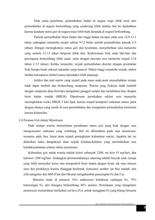 Pada suatu penelitian, pertumbuhan badan di negara maju lebih awal dari
pertumbuhan di negara berkembang yang cenderung lebih lambat, hal ini disebabkan
karena keadaan status gizi di negara maju lebih baik daripada di negara berkembang.
Puncak pertumbuhan berat badan dan tinggi badan tercapai pada usia 12,9-13,1
tahun sedangkan menarche terjadi sekitar 9-12 bulan setelah pertumbuhan puncak (13
tahun). Dengan meningkatnya status gizi dan kesehatan, menyebabkan usia menarche
yang semula 11-13 tahun bergeser lebih dini. Kedewasaan fisik anak laki-laki dan
perempuan berkembang lebih cepat, yaitu dengan rata-rata usia menarche terjadi 12,8
tahun (<13 tahun). Ketika menarche, terjadi pertumbuhan disertai dengan perubahan
fisik berupa tanda seksual sekunder yang muncul. Makin tinggi menarche terjadi, makin
lambat menopause timbul (masa reproduksi lebih panjang).
Infeksi dan mal nutrisi yang terjadi pada masa anak-anak menyebabkan remaja
tidak dapat tumbuh dan berkembang sempurna. Wanita yang fisiknya tidak tumbuh
dengan sempurna akan beresiko mengalami panggul sempit dan melahirkan bayi dengan
berat badan rendah (BBLR). Dipedesaan pernikahan sekitar usia menarche
meningkatkan resiko BBLR 2 kali lipat, karena terjadi kompetisi makanan antara janin
dengan ibunya yang masih di usia pertumbuhan dan mengalami pertumbuhan hormonal
karena kehamilan.
2.4 Peranan Gizi dalam Menstruasi
Pada remaja wanita memerlukan pertahanan status gizi yang baik dengan cara
mengonsumsi makanan yang seimbang. Hal ini dibutuhkan pada saat menstruasi,
terutama pada fase luteal akan terjadi peningkatan kebutuhan nutrisi. Apabila hal ini
diabaikan maka dampaknya akan terjadi keluhan-keluhan yang menimbulkan rasa
ketidaknyamanan selama siklus menstruasi.
Kebutuhan gizi untuk wanita adalah kalori sebnayak 2200, zat besi 15 mg/hari, dan
kalsium 1200 mg/hari. Sedangkan permasalahannya sekarang adalah banyak anak remaja
yang lebih menyukai kurus dan mengontrol berat badan dengan ketat, tak mau minum
susu den produknya karena dianggap berlemak, konsumsi sumber zat besi rendah, dan
sifat antagonis dari BM (Fitat dan Oksalat mengahambat penyerapan Fe dan Ca).
Menurut study di perancis 16% mahasiswa kehabisan cadangan Fe, 75%
kekurangan Fe, dan dinegara berkembang 44% anemia. Perempuan yang mengalami
menstruasi memerlukan tambahan zat besi (Fe), untuk mengganti Fe yang hilang bersama
8
Gizi dalam Kesehatan Reproduksi
 