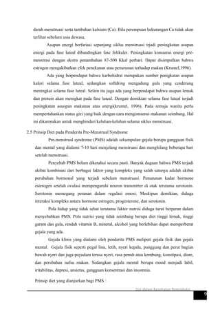 darah menstruasi serta tambahan kalsium (Ca). Bila perempuan kekurangan Ca tidak akan
terlihat sebelum usia dewasa.
Asupan energi berfariasi sepanjang siklus menstruasi trjadi peningkatan asupan
energi pada fase luteal dibandingkan fase folikuler. Peningkatan konsumsi energi pre-
menstrasi dengan ekstra penambahan 87-500 Kkal perhari. Dapat disimpulkan bahwa
estrogen mengakibatkan efek penekanan atau penurunan terhadap makan (Krumel,1996).
Ada yang berpendapat bahwa karbohidrat merupakan sumber penigkatan asupan
kalori selama fase luteal, sedangkan softdring mengadung gula yang cenderung
meningkat selama fase luteal. Selain itu juga ada yang berpendapat bahwa asupan lemak
dan protein akan menigkat pada fase luteal. Dengan demikian selama fase luteal terjadi
peningkatan asuopan makanan atau energi(krumel, 1996). Pada remaja wanita perlu
mempertahankan status gizi yang baik dengan cara mengonsumsi makanan seimbang. Hal
ini dikarenakan untuk menghindari keluhan-keluhan selama siklus menstruasi.
2.5 Prinsip Diet pada Penderita Pre-Menstrual Syndrome
Pre-menstrual syndrome (PMS) adalah sekumpulan gejala berupa gangguan fisik
dan mental yang dialami 7-10 hari menjelang menstruasi dan menghilang beberapa hari
setelah menstruasi.
Penyebab PMS belum diketahui secara pasti. Banyak dugaan bahwa PMS terjadi
akibat kombinasi dari berbagai faktor yang kompleks yang salah satunya adalah akibat
perubahan hormonal yang terjadi sebelum menstruasi. Penurunan kadar hormone
esterogen setelah ovulasi mempengaruhi neuron transmitter di otak terutama serotonin.
Serotonin memegang peranan dalam regulasi emosi. Meskipun demikian, diduga
interaksi kompleks antara hormone estrogen, progesterone, dan serotonin.
Pola hidup yang tidak sehat terutama faktor nutrisi diduga turut berperan dalam
menyebabkan PMS. Pola nutrisi yang tidak seimbang berupa diet tinggi lemak, tinggi
garam dan gula, rendah vitamin B, mineral, alcohol yang berlebihan dapat memperberat
gejala yang ada.
Gejala klinis yang dialami oleh penderita PMS meliputi gejala fisik dan gejala
mental. Gejala fisik seperti pegal linu, letih, nyeri kepala, punggung dan perut bagian
bawah nyeri dan juga payudara terasa nyeri, rasa penuh atau kembung, konstipasi, diare,
dan perubahan nafsu makan. Sedangkan gejala mental berupa mood menjadi labil,
iritabilitas, depresi, ansietas, gangguan konsentrasi dan insomnia.
Prinsip diet yang dianjurkan bagi PMS :
9
Gizi dalam Kesehatan Reproduksi
 