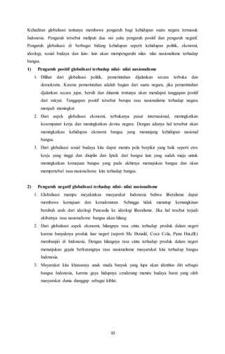 Kehadiran globalisasi tentunya membawa pengaruh bagi kehidupan suatu negara termasuk 
Indonesia. Pengaruh tersebut meliputi dua sisi yaitu pengaruh positif dan pengaruh negatif. 
Pengaruh globalisasi di berbagai bidang kehidupan seperti kehidupan politik, ekonomi, 
ideologi, sosial budaya dan lain- lain akan mempengaruhi nilai- nilai nasionalisme terhadap 
bangsa. 
1) Pengaruh positif globalisasi terhadap nilai- nilai nasionalisme 
1. Dilihat dari globalisasi politik, pemerintahan dijalankan secara terbuka dan 
demokratis. Karena pemerintahan adalah bagian dari suatu negara, jika pemerintahan 
djalankan secara jujur, bersih dan dinamis tentunya akan mendapat tanggapan positif 
dari rakyat. Tanggapan positif tersebut berupa rasa nasionalisme terhadap negara 
menjadi meningkat 
2. Dari aspek globalisasi ekonomi, terbukanya pasar internasional, meningkatkan 
kesempatan kerja dan meningkatkan devisa negara. Dengan adanya hal tersebut akan 
meningkatkan kehidupan ekonomi bangsa yang menunjang kehidupan nasional 
bangsa. 
3. Dari globalisasi sosial budaya kita dapat meniru pola berpikir yang baik seperti etos 
kerja yang tinggi dan disiplin dan Iptek dari bangsa lain yang sudah maju untuk 
meningkatkan kemajuan bangsa yang pada akhirnya memajukan bangsa dan akan 
mempertebal rasa nasionalisme kita terhadap bangsa. 
2) Pengaruh negatif globalisasi terhadap nilai- nilai nasionalisme 
1. Globalisasi mampu meyakinkan masyarakat Indonesia bahwa liberalisme dapat 
membawa kemajuan dan kemakmuran. Sehingga tidak menutup kemungkinan 
berubah arah dari ideologi Pancasila ke ideologi liberalisme. Jika hal tesebut terjadi 
akibatnya rasa nasionalisme bangsa akan hilang 
2. Dari globalisasi aspek ekonomi, hilangnya rasa cinta terhadap produk dalam negeri 
karena banyaknya produk luar negeri (seperti Mc Donald, Coca Cola, Pizza Hut,dll.) 
membanjiri di Indonesia. Dengan hilangnya rasa cinta terhadap produk dalam negeri 
menunjukan gejala berkurangnya rasa nasionalisme masyarakat kita terhadap bangsa 
Indonesia. 
3. Mayarakat kita khususnya anak muda banyak yang lupa akan identitas diri sebagai 
bangsa Indonesia, karena gaya hidupnya cenderung meniru budaya barat yang oleh 
masyarakat dunia dianggap sebagai kiblat. 
10 
 