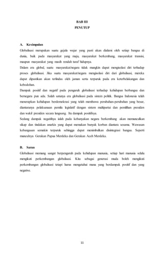 BAB III 
PENUTUP 
A. Kesimpulan 
Globalisasi merupakan suatu gejala wajar yang pasti akan dialami oleh setiap bangsa di 
dunia, baik pada masyarakat yang maju, masyarakat berkembang, masyarakat transisi, 
maupun masyarakat yang masih rendah taraf hidupnya. 
Dalam era global, suatu masyarakat/negara tidak mungkin dapat mengisolasi diri terhadap 
proses globalisasi. Jika suatu masyarakat/negara mengisolasi diri dari globalisasi, mereka 
dapat dipastikan akan terlindas oleh jaman serta terpuruk pada era keterbelakangan dan 
kebodohan. 
Dampak positif dan negatif pada pengaruh globalisasi terhadap kehidupan berbangsa dan 
bernegara pun ada. Salah satunya era globalisasi pada sistem politik. Bangsa Indonesia telah 
menerapkan kehidupan berdemokrasi yang telah membawa perubahan-perubahan yang besar, 
diantaranya pelaksanaan pemilu legislatif dengan sistem multipartai dan pemilihan presiden 
dan wakil presiden secara langsung. Itu dampak positifnya. 
Sedang dampak negatifnya ialah pada kebanyakan negara berkembang akan memunculkan 
sikap dan tindakan anarkis yang dapat memakan banyak korban diantara sesama. Wawasan 
kebangsaan semakin terpuruk sehingga dapat menimbulkan disintegrasi bangsa. Seperti 
munculnya Gerakan Papua Merdeka dan Gerakan Aceh Merdeka. 
B. Saran 
Globalisasi memang sangat berpengaruh pada kehidupan manusia, setiap hari manusia selalu 
mengikuti perkembangan globalisasi. Kita sebagai generasi muda boleh mengikuti 
perkembangan globalisasi tetapi harus mengetahui mana yang berdampak positif dan yang 
negative. 
11 
 