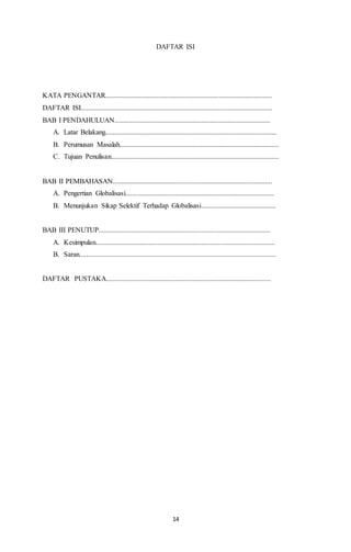 DAFTAR ISI 
KATA PENGANTAR.............................................................................................. 
DAFTAR ISI............................................................................................................ 
BAB I PENDAHULUAN........................................................................................ 
A. Latar Belakang................................................................................................. 
B. Perumusan Masalah.......................................................................................... 
C. Tujuan Penulisan............................................................................................... 
BAB II PEMBAHASAN.......................................................................................... 
A. Pengertian Globalisasi.................................................................................... 
B. Menunjukan Sikap Selektif Terhadap Globalisasi.......................................... 
BAB III PENUTUP................................................................................................. 
A. Kesimpulan..................................................................................................... 
B. Saran............................................................................................................... 
DAFTAR PUSTAKA............................................................................................. 
14 
 