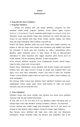 BAB II 
PEMBAHASAN 
2 
A. Pengertian dan Proses Globalisasi 
1. Pengertian Globalisasi 
Sebelum kita mengkaji lebih jauh tentang globalisasi, seyogyanya kita harus 
memahami terlebih dahulu pengertian globalisasi. Kamus Bahasa Inggris Longman 
Dictionary of Contemporary English, mengartikan global dengan concerning the whole earth. 
Maksudnya sesuatu yang berkaitan dengan dunia internasional atau seluruh alam jagad raya. 
Sesuatu hal yang dimaksud disini dapat berupa masalah, kejadian, kegiatan, atau bahkan 
sikap yang sangat berpengaruh dalam kehidupan yang lebih luas. 
Menurut John Huckle, globalisasi adalah suatu proses dengan mana kejadian, keputusan, dan 
kegiatan di salah satu bagian dunia menjadi suatu konsekuensi yang signifikan bagi individu 
dan masyarakat di daerah yang jauh. Sementara itu, Albrow mengemukakan bahwa 
globalisasi adalah keseluruhan proses di mana manusia di bumi ini diinkorporasikan 
(dimasukkan) ke dalam masyarakat dunia tunggal, masyarakat global. Karena proses ini 
bersifat majemuk, kita pun memandang globalisasi di dalam kemajemukan. 
Secara ekonomi, globalisasi merupakan proses pengintegrasian ekonomi nasional bangsa-bangsa 
ke dalam sebuah sistem ekonomi global. 
Menurut Prijono Tjjiptoherijanto, konsep globalisasi pada dasarnya mengacu pada pengertian 
ketiadaan batas antar negara (stateless). Konsep ini merujuk pada pengertian bahwa suatu 
negara (state) tidak dapat membendung “sesuatu” yang terjadi di negara lain. Pengertian 
“sesuatu” tersebut dikaitkan dengan banyak hal seperti pola perilaku, tatanan kehidupan, dan 
sistem perdagangan. 
Dari beberapa definisi tersebut dapat dikatakan bahwa “globalisasi” merupakan suatu proses 
pengintegrasian manusia dengan segala macam aspek-aspeknya ke dalam satu kesatuan 
masyarakat yang utuh dan yang lebih besar. 
2. Proses Globalisasi 
Globalisasi sebagai suatu proses bukanlah suatu fenomena baru karena proses globalisasi 
sebenarnya telah ada sejak berabad-abad lamanya. 
Di akhir abad ke-19 dan awal abad ke-20 arus globalisasi semakin berkembang pesat di 
berbagai negara ketika mulai ditemukan teknologi komunikasi, informasi, dan transportasi. 
Loncatan teknologi yang semakin canggih pada pertengahan abad ke-20 yaitu internet dan 
sekarang ini telah menjamur telepon genggam (handphone) dengan segala fasilitasnya. 
Bagi Indonesia, proses globalisasi telah begitu terasa sekali sejak awal dilaksanakan 
pembangunan. Dengan kembalinya tenaga ahli Indonesia yang menjalankan studi di luar 
 