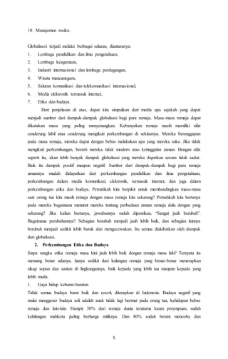 5 
10. Manajemen resiko. 
Globalisasi terjadi melalui berbagai saluran, diantaranya: 
1. Lembaga pendidikan dan ilmu pengetahuan, 
2. Lembaga keagamaan, 
3. Industri internasional dan lembaga perdagangan, 
4. Wisata mancanegara, 
5. Saluran komunikasi dan telekomunikasi internasional, 
6. Media elektronik termasuk internet, 
7. Etika dan budaya. 
Dari penjelasan di atas, dapat kita simpulkan dari media apa sajakah yang dapat 
menjadi sumber dari dampak-dampak globalisasi bagi para remaja. Masa-masa remaja dapat 
dikatakan masa yang paling menyenangkan. Kebanyakan remaja masih memiliki sifat 
cenderung labil atau cenderung mengikuti perkembangan di sekitarnya. Mereka beranggapan 
pada masa remaja, mereka dapat dengan bebas melakukan apa yang mereka suka. Jika tidak 
mengikuti perkembangan, berarti mereka tidak modern atau ketinggalan zaman. Dengan sifat 
seperti itu, akan lebih banyak dampak globalisasi yang mereka dapatkan secara tidak sadar. 
Baik itu dampak positif maupun negatif. Sumber dari dampak-dampak bagi para remaja 
umumnya mudah didapatkan dari perkembangan pendidikan dan ilmu pengetahuan, 
perkembangan dalam media komunikasi, elektronik, termasuk internet, dan juga dalam 
perkembangan etika dan budaya. Pernahkah kita berpikir untuk membandingkan masa-masa 
saat orang tua kita masih remaja dengan masa remaja kita sekarang? Pernahkah kita bertanya 
pada mereka bagaimana menurut mereka tentang perbedaan zaman remaja dulu dengan yang 
sekarang? Jika kalian bertanya, jawabannya sudah dipastikan, “Sangat jauh berubah”. 
Bagaimana perubahannya? Sebagian berubah menjadi jauh lebih baik, dan sebagian lainnya 
berubah menjadi sedikit lebih buruk dan mengecewakan. Itu semua diakibatkan oleh dampak 
dari globalisasi. 
2. Perkembangan Etika dan Budaya 
Siapa sangka etika remaja masa kini jauh lebih baik dengan remaja masa lalu? Ternyata itu 
memang benar adanya, hanya sedikit dari kalangan remaja yang benar-benar menerapkan 
sikap sopan dan santun di lingkungannya, baik kepada yang lebih tua maupun kepada yang 
lebih muda. 
1. Gaya hidup kebarat-baratan 
Tidak semua budaya barat baik dan cocok diterapkan di Indonesia. Budaya negatif yang 
mulai menggeser budaya asli adalah anak tidak lagi hormat pada orang tua, kehidupan bebas 
remaja dan lain-lain. Hampir 50% dari remaja dunia terutama kaum perempuan, sudah 
kehilangan mahkota paling berharga miliknya. Dan 80% sudah berani mencoba dan 
 