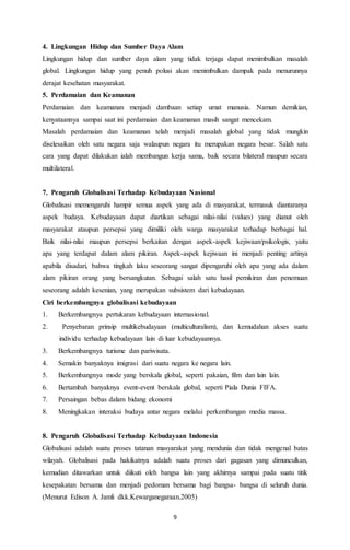 4. Lingkungan Hidup dan Sumber Daya Alam 
Lingkungan hidup dan sumber daya alam yang tidak terjaga dapat menimbulkan masalah 
global. Lingkungan hidup yang penuh polusi akan menimbulkan dampak pada menurunnya 
derajat kesehatan masyarakat. 
5. Perdamaian dan Keamanan 
Perdamaian dan keamanan menjadi dambaan setiap umat manusia. Namun demikian, 
kenyataannya sampai saat ini perdamaian dan keamanan masih sangat mencekam. 
Masalah perdamaian dan keamanan telah menjadi masalah global yang tidak mungkin 
diselesaikan oleh satu negara saja walaupun negara itu merupakan negara besar. Salah satu 
cara yang dapat dilakukan ialah membangun kerja sama, baik secara bilateral maupun secara 
multilateral. 
7. Pengaruh Globalisasi Terhadap Kebudayaan Nasional 
Globalisasi memengaruhi hampir semua aspek yang ada di masyarakat, termasuk diantaranya 
aspek budaya. Kebudayaan dapat diartikan sebagai nilai-nilai (values) yang dianut oleh 
masyarakat ataupun persepsi yang dimiliki oleh warga masyarakat terhadap berbagai hal. 
Baik nilai-nilai maupun persepsi berkaitan dengan aspek-aspek kejiwaan/psikologis, yaitu 
apa yang terdapat dalam alam pikiran. Aspek-aspek kejiwaan ini menjadi penting artinya 
apabila disadari, bahwa tingkah laku seseorang sangat dipengaruhi oleh apa yang ada dalam 
alam pikiran orang yang bersangkutan. Sebagai salah satu hasil pemikiran dan penemuan 
seseorang adalah kesenian, yang merupakan subsistem dari kebudayaan. 
Ciri berkembangnya globalisasi kebudayaan 
1. Berkembangnya pertukaran kebudayaan internasional. 
2. Penyebaran prinsip multikebudayaan (multiculturalism), dan kemudahan akses suatu 
individu terhadap kebudayaan lain di luar kebudayaannya. 
3. Berkembangnya turisme dan pariwisata. 
4. Semakin banyaknya imigrasi dari suatu negara ke negara lain. 
5. Berkembangnya mode yang berskala global, seperti pakaian, film dan lain lain. 
6. Bertambah banyaknya event-event berskala global, seperti Piala Dunia FIFA. 
7. Persaingan bebas dalam bidang ekonomi 
8. Meningkakan interaksi budaya antar negara melalui perkembangan media massa. 
8. Pengaruh Globalisasi Terhadap Kebudayaan Indonesia 
Globalisasi adalah suatu proses tatanan masyarakat yang mendunia dan tidak mengenal batas 
wilayah. Globalisasi pada hakikatnya adalah suatu proses dari gagasan yang dimunculkan, 
kemudian ditawarkan untuk diikuti oleh bangsa lain yang akhirnya sampai pada suatu titik 
kesepakatan bersama dan menjadi pedoman bersama bagi bangsa- bangsa di seluruh dunia. 
(Menurut Edison A. Jamli dkk.Kewarganegaraan.2005) 
9 
 