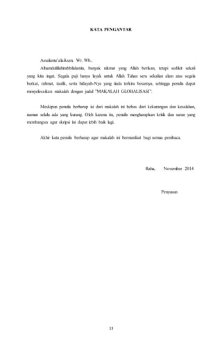 KATA PENGANTAR 
Assalamu’alaikum. Wr. Wb.. 
Alhamdulillahirabbilalamin, banyak nikmat yang Allah berikan, tetapi sedikit sekali 
yang kita ingat. Segala puji hanya layak untuk Allah Tuhan seru sekalian alam atas segala 
berkat, rahmat, taufik, serta hidayah-Nya yang tiada terkira besarnya, sehingga penulis dapat 
menyelesaikan makalah dengan judul ”MAKALAH GLOBALISASI”. 
Meskipun penulis berharap isi dari makalah ini bebas dari kekurangan dan kesalahan, 
namun selalu ada yang kurang. Oleh karena itu, penulis mengharapkan kritik dan saran yang 
membangun agar skripsi ini dapat lebih baik lagi. 
Akhir kata penulis berharap agar makalah ini bermanfaat bagi semua pembaca. 
13 
Raha, November 2014 
Penyusun 
 