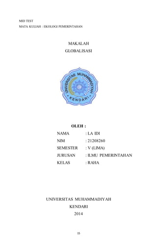 MID TEST 
MATA KULIAH : EKOLOGI PEMERINTAHAN 
MAKALAH 
GLOBALISASI 
OLEH : 
NAMA : LA IDI 
NIM : 21208260 
SEMESTER : V (LIMA) 
JURUSAN : ILMU PEMERINTAHAN 
KELAS : RAHA 
UNIVERSITAS MUHAMMADIYAH 
KENDARI 
2014 
15 
