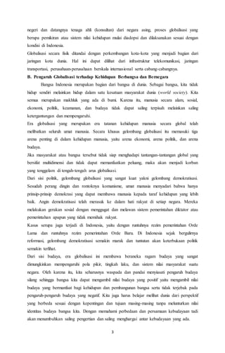 negeri dan datangnya tenaga ahli (konsultan) dari negara asing, proses globalisasi yang 
berupa pemikiran atau sistem nilai kehidupan mulai diadopsi dan dilaksanakan sesuai dengan 
kondisi di Indonesia. 
Globalisasi secara fisik ditandai dengan perkembangan kota-kota yang menjadi bagian dari 
jaringan kota dunia. Hal ini dapat dilihat dari infrastruktur telekomunikasi, jaringan 
transportasi, perusahaan-perusahaan berskala internasional serta cabang-cabangnya. 
B. Pengaruh Globalisasi terhadap Kehidupan Berbangsa dan Bernegara 
Bangsa Indonesia merupakan bagian dari bangsa di dunia. Sebagai bangsa, kita tidak 
hidup sendiri melainkan hidup dalam satu kesatuan masyarakat dunia (world society). Kita 
semua merupakan makhluk yang ada di bumi. Karena itu, manusia secara alam, sosial, 
ekonomi, politik, keamanan, dan budaya tidak dapat saling terpisah melainkan saling 
ketergantungan dan mempengaruhi. 
Era globalisasi yang merupakan era tatanan kehidupan manusia secara global telah 
melibatkan seluruh umat manusia. Secara khusus gelombang globalisasi itu memasuki tiga 
arena penting di dalam kehidupan manusia, yaitu arena ekonomi, arena politik, dan arena 
budaya. 
Jika masyarakat atau bangsa tersebut tidak siap menghadapi tantangan-tantangan global yang 
bersifat multidimensi dan tidak dapat memanfaatkan peluang, maka akan menjadi korban 
yang tenggelam di tengah-tengah arus globalisasi. 
Dari sisi politik, gelombang globalisasi yang sangat kuat yakni gelombang demokratisasi. 
Sesudah perang dingin dan rontoknya komunisme, umat manusia menyadari bahwa hanya 
prinsip-prinsip demokrasi yang dapat membawa manusia kepada taraf kehidupan yang lebih 
baik. Angin demokratisasi telah merasuk ke dalam hati rakyat di setiap negara. Mereka 
melakukan gerakan sosial dengan menggugat dan melawan sistem pemerintahan diktator atau 
pemerintahan apapun yang tidak memihak rakyat. 
Kasus serupa juga terjadi di Indonesia, yaitu dengan runtuhnya rezim pemerintahan Orde 
Lama dan runtuhnya rezim pemerintahan Orde Baru. Di Indonesia sejak bergulirnya 
reformasi, gelombang demokratisasi semakin marak dan tuntutan akan keterbukaan politik 
semakin terlihat. 
Dari sisi budaya, era globalisasi ini membawa beraneka ragam budaya yang sangat 
dimungkinkan mempengaruhi pola pikir, tingkah laku, dan sistem nilai masyarakat suatu 
negara. Oleh karena itu, kita seharusnya waspada dan pandai menyiasati pengaruh budaya 
silang sehingga bangsa kita dapat mengambil nilai budaya yang positif yaitu mengambil nilai 
budaya yang bermanfaat bagi kehidupan dan pembangunan bangsa serta tidak terjebak pada 
pengaruh-pengaruh budaya yang negatif. Kita juga harus belajar melihat dunia dari perspektif 
yang berbeda sesuai dengan kepentingan dan tujuan masing-masing tanpa melunturkan nilai 
identitas budaya bangsa kita. Dengan memahami perbedaan dan persamaan kebudayaan tadi 
akan menumbuhkan saling pengertian dan saling menghargai antar kebudayaan yang ada. 
3 
 