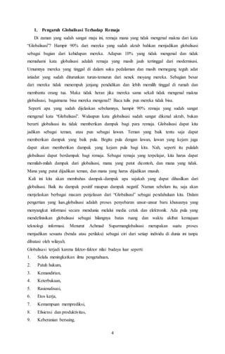 1. Pengaruh Globalisasi Terhadap Remaja 
Di zaman yang sudah sangat maju ini, remaja mana yang tidak mengenal makna dari kata 
“Globalisasi”? Hampir 90% dari mereka yang sudah akrab bahkan menjadikan globalisasi 
sebagai bagian dari kehidupan mereka. Adapun 10% yang tidak mengenal dan tidak 
memahami kata globalisasi adalah remaja yang masih jauh tertinggal dari modernisasi. 
Umumnya mereka yang tinggal di dalam suku pedalaman dan masih memegang teguh adat 
istiadat yang sudah diturunkan turun-temurun dari nenek moyang mereka. Sebagian besar 
dari mereka tidak menempuh jenjang pendidikan dan lebih memilih tinggal di rumah dan 
membantu orang tua. Maka tidak heran jika mereka sama sekali tidak mengenal makna 
globalisasi, bagaimana bisa mereka mengenal? Baca tulis pun mereka tidak bisa. 
Seperti apa yang sudah dijelaskan sebelumnya, hampir 90% remaja yang sudah sangat 
mengenal kata “Globalisasi”. Walaupun kata globalisasi sudah sangat dikenal akrab, bukan 
berarti globalisasi itu tidak memberikan dampak bagi para remaja. Globalisasi dapat kita 
jadikan sebagai teman, atau pun sebagai lawan. Teman yang baik tentu saja dapat 
memberikan dampak yang baik pula. Begitu pula dengan lawan, lawan yang kejam juga 
dapat akan memberikan dampak yang kejam pula bagi kita. Nah, seperti itu pulalah 
globalisasi dapat berdampak bagi remaja. Sebagai remaja yang terpelajar, kita harus dapat 
memilah-milah dampak dari globalisasi, mana yang patut dicontoh, dan mana yang tidak. 
Mana yang patut dijadikan teman, dan mana yang harus dijadikan musuh. 
Kali ini kita akan membahas dampak-dampak apa sajakah yang dapat dihasilkan dari 
globalisasi. Baik itu dampak positif maupun dampak negatif. Namun sebelum itu, saja akan 
menjelaskan berbagai macam penjelasan dari “Globalisasi” sebagai pendahuluan kita. Dalam 
pengertian yang luas,globalisasi adalah proses penyebaran unsur-unsur baru khususnya yang 
menyangkut informasi secara mendunia melalui media cetak dan elektronik. Ada pula yang 
mendefinisikan globalisasi sebagai hilangnya batas ruang dan waktu akibat kemajuan 
teknologi informasi. Menurut Achmad Suparmanglobalisasi merupakan suatu proses 
menjadikan sesuatu (benda atau perilaku) sebagai ciri dari setiap individu di dunia ini tanpa 
dibatasi oleh wilayah. 
Globalisasi terjadi karena faktor-faktor nilai budaya luar seperti: 
1. Selalu meningkatkan ilmu pengetahuan, 
2. Patuh hukum, 
3. Kemandirian, 
4. Keterbukaan, 
5. Rasionalisasi, 
6. Etos kerja, 
7. Kemampuan memprediksi, 
8. Efisiensi dan produktivitas, 
9. Keberanian bersaing, 
4 
 