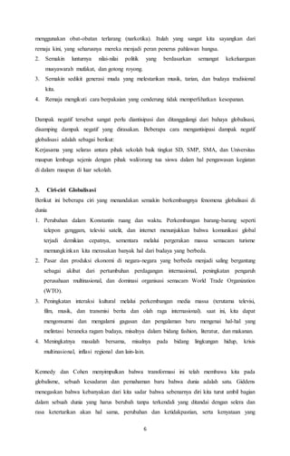 menggunakan obat-obatan terlarang (narkotika). Itulah yang sangat kita sayangkan dari 
remaja kini, yang seharusnya mereka menjadi peran penerus pahlawan bangsa. 
2. Semakin lunturnya nilai-nilai politik yang berdasarkan semangat kekeluargaan 
6 
musyawarah mufakat, dan gotong royong. 
3. Semakin sedikit generasi muda yang melestarikan musik, tarian, dan budaya tradisional 
kita. 
4. Remaja mengikuti cara berpakaian yang cenderung tidak memperlihatkan kesopanan. 
Dampak negatif tersebut sangat perlu diantisipasi dan ditanggulangi dari bahaya globalisasi, 
disamping dampak negatif yang dirasakan. Beberapa cara mengantisipasi dampak negatif 
globalisasi adalah sebagai berikut: 
Kerjasama yang selaras antara pihak sekolah baik tingkat SD, SMP, SMA, dan Universitas 
maupun lembaga sejenis dengan pihak wali/orang tua siswa dalam hal pengawasan kegiatan 
di dalam maupun di luar sekolah. 
3. Ciri-ciri Globalisasi 
Berikut ini beberapa ciri yang menandakan semakin berkembangnya fenomena globalisasi di 
dunia 
1. Perubahan dalam Konstantin ruang dan waktu. Perkembangan barang-barang seperti 
telepon genggam, televisi satelit, dan internet menunjukkan bahwa komunikasi global 
terjadi demikian cepatnya, sementara melalui pergerakan massa semacam turisme 
memungkinkan kita merasakan banyak hal dari budaya yang berbeda. 
2. Pasar dan produksi ekonomi di negara-negara yang berbeda menjadi saling bergantung 
sebagai akibat dari pertumbuhan perdagangan internasional, peningkatan pengaruh 
perusahaan multinasional, dan dominasi organisasi semacam World Trade Organization 
(WTO). 
3. Peningkatan interaksi kultural melalui perkembangan media massa (terutama televisi, 
film, musik, dan transmisi berita dan olah raga internasional). saat ini, kita dapat 
mengonsumsi dan mengalami gagasan dan pengalaman baru mengenai hal-hal yang 
melintasi beraneka ragam budaya, misalnya dalam bidang fashion, literatur, dan makanan. 
4. Meningkatnya masalah bersama, misalnya pada bidang lingkungan hidup, krisis 
multinasional, inflasi regional dan lain-lain. 
Kennedy dan Cohen menyimpulkan bahwa transformasi ini telah membawa kita pada 
globalisme, sebuah kesadaran dan pemahaman baru bahwa dunia adalah satu. Giddens 
menegaskan bahwa kebanyakan dari kita sadar bahwa sebenarnya diri kita turut ambil bagian 
dalam sebuah dunia yang harus berubah tanpa terkendali yang ditandai dengan selera dan 
rasa ketertarikan akan hal sama, perubahan dan ketidakpastian, serta kenyataan yang 
 