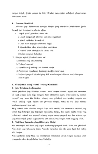 mungkin terjadi. Sejalan dengan itu, Peter Drucker menyebutkan globalisasi sebagai zaman 
transformasi sosial. 
7 
4. Dampak Globalisasi 
Globalisasi juga menimbulkan berbagai dampak yang merupakan permasalahan global. 
Dampak dari globalisasi tersebut itu adalah: 
1. Dampak positif globalisasi antara lain: 
a. Mudah memperoleh informasi dan ilmu pengetahuan 
b. Mudah melakukan komunikasi 
c. Cepat dalam bepergian (mobilitas tinggi) 
d. Menumbuhkan sikap kosmopolitan dan toleran 
e. Memacu untuk meningkatkan kualitas diri 
f. Mudah memenuhi kebutuhan 
2. Dampak negatif globalisasi antara lain: 
a. Informasi yang tidak tersaring 
b. Perilaku konsumtif 
c. Membuat sikap menutup diri, berpikir sempit 
d. Pemborosan pengeluaran dan meniru perilaku yang buruk 
e. Mudah terpengaruh oleh hal yang tidak sesuai dengan kebiasaan atau kebudayaan 
suatu Negara. 
B. Menunjukkan Sikap Selektif Terhadap Globalisasi 
1. Latar Belakang dan Pengertian 
Proses globalisasi yang membawa dampak positif maupun dampak negatif telah menembus 
ke segala penjuru dunia tanpa mengenal batas administrasi negara. Oleh karena itu, tindakan 
preventif yang harus kita lakukan terhadap arus globalisasi yaitu bersikap waspada dan 
selektif terhadap segala macam arus globalisasi tersebut. Untuk itu kita harus memiliki 
ketahanan nasional yang kuat. 
Sikap selektif dapat diartikan sebagai sikap untuk memiliki dan menentukan alternatif yang 
terbaik bagi kehidupan diri, lingkungan masyarakat, bangsa, dan negara melalui proses yang 
berhati-hati, rasional, dan normatif terhadap segala macam pengaruh dari luar sehingga apa 
yang telah menjadi pilihan dapat diterima oleh semua pihak dengan penuh tanggung jawab. 
2. Nilai Dasar Pancasila sebagai Filter Arus Global 
Kita mempunyai nilai dasar yang dapat membentengi pengaruh buruk akibat arus globalisasi. 
Nilai dasar yang terkandung dalam Pancasila merupakan nilai-nilai yang digali dari budaya 
luhur bangsa. 
Nilai Ketuhanan Yang Maha Esa memberikan pemahaman kepada bangsa Indonesia untuk 
percaya dan takwa kepada Tuhan Yang Maha Esa. 
 