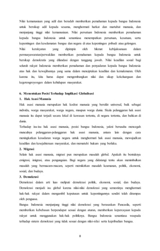Nilai kemanusiaan yang adil dan beradab memberikan pemahaman kepada bangsa Indonesia 
untuk bersikap adil kepada sesama, menghormati harkat dan martabat manusia, dan 
menjunjung tinggi nilai kemanusiaan. Nilai persatuan Indonesia memberikan pemahaman 
kepada bangsa Indonesia untuk senantiasa menempatkan persatuan, kesatuan, serta 
kepentingan dan keselamatan bangsa dan negara di atas kepentingan pribadi atau golongan. 
Nilai kerakyatan yang dipimpin oleh hikmat kebijaksanaan dalam 
permusyawaratan/perwakilan memberikan pemahaman kepada bangsa Indonesia untuk 
bersikap demokratis yang dilandasi dengan tanggung jawab. Nilai keadilan sosial bagi 
seluruh rakyat Indonesia memberikan pemahaman dan penyadaran kepada bangsa Indonesia 
atas hak dan kewajibannya yang sama dalam menciptakan keadilan dan kemakmuran. Oleh 
karena itu, kita harus dapat mengembangkan nilai dan sikap kekeluargaan dan 
kegotongroyongan dalam kehidupan masyarakat. 
6. Menentukan Posisi Terhadap Implikasi Globalisasi 
1. Hak Asasi Manusia 
Hak asasi manusia merupakan hak kodrat manusia yang bersifat universal, baik sebagai 
individu, warga masyarakat, warga negara, maupun warga dunia. Skala pelanggaran hak asasi 
manusia itu dapat terjadi secara lokal di kawasan tertentu, di negara tertentu, dan bahkan di 
dunia. 
Terhadap isu-isu hak asasi manusia, posisi bangsa Indonesia, yakni berusaha mencegah 
munculnya pelanggaran-pelanggaran hak asasi manusia, antara lain dengan cara 
meningkatkan kesadaran warga negara untuk menghormati hak asasi manusia, mewujudkan 
keadilan dan kesejahteraan masyarakat, dan mematuhi hukum yang berlaku. 
2. Migrasi 
Selain hak asasi manusia, migrasi pun merupakan masalah global. Apakah itu bentuknya 
emigrasi, imigrasi, atau pengungsian. Bagi negara yang didatangi tentu akan menimbulkan 
masalah yang bermacam-macam, seperti memikirkan masalah keamanan, politik, ekonomi, 
sosial, dan budaya. 
3. Demokrasi 
Demokrasi dalam arti luas meliputi demokrasi politik, ekonomi, sosial, dan budaya. 
Demokrasi menjadi isu global karena nilai-nilai demokrasi yang semestinya menghormati 
hak-hak rakyat dalam mengambil keputusan untuk kepentingannya sendiri telah dirampas 
oleh penguasa. 
Bangsa Indonesia menjunjung tinggi nilai demokrasi yang berasaskan Pancasila, seperti 
memberikan kebebasan berpendapat sesuai dengan aturan, memberikan kepercayaan kepada 
rakyat untuk menggunakan hak-hak politiknya. Bangsa Indonesia senantiasa waspada 
terhadap sistem demokrasi yang tidak sesuai dengan nilai-nilai serta kepribadian bangsa. 
8 
 
