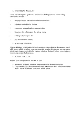 1. IDENTIFIKASI MASALAH 
Dalam perkembangannya globalisasi menimbulkan berbagai masalah dalam bidang 
kebudayaan, misalnya : 
- hilangnya budaya asli suatu daerah atau suatu negara 
- terjadinya erosi nilai-nilai budaya, 
- menurunnya rasa nasionalisme dan patriotism 
- hilangnya sifat kekeluargaan dan gotong royong 
- kehilangan kepercayaan diri 
- gaya hidup kebarat-baratan 
1. RUMUSAN MASALAH 
Adanya globalisasi menimbulkan berbagai masalah terhadap eksistensi kebudayaan daerah, 
salah satunya adalah terjadinya penurunan rasa cinta terhadap kebudayaan yang merupakan 
jati diri suatu bangsa, erosi nilai- nilai budaya, terjadinya akulturasi budaya yang selanjutnya 
berkembang menjadi budaya massa. 
1. TUJUAN MAKALAH 
Adapun tujuan dari pembuatan makalah ini yaitu : 
1. Mengetahui pengaruh globalisasi terhadap eksistensi kebudayaan daerah 
2. Untuk meningkatkan kesadaran remaja untuk menjunjung tinggi kebudayaan bangsa 
sendiri karena kebudayaan merupakan jati diri bangsa 
 