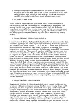  Hubungan transplanetari dan suprateritorialitas: Arti kelima ini berbeda dengan 
keempat definisi di atas. Pada empat definisi pertama, masing-masing negara masih 
mempertahankan status ontologinya. Pada pengertian yang kelima, dunia global 
memiliki status ontologi sendiri, bukan sekadar gabungan negara-negara. 
1. DAMPAK GLOBALISASI 
Adanya globalisasi mampu membuat dunia tampak sempit, dahulu apabila kita akan 
menonton siaran sepak bola kita harus ke negara yang mengadakan pertandingan. Tapi 
sekarang kita tidak perlu kemana-mana, kita cukup melihat di televisi. Ketika akan 
menghubungi seseorang kita harus bertemu dengan orang tersebut, tetapi sekarang dengan 
adanya pesawat telepon kita tidak perlu bertemu langsung cukup berbicara melalui telepon 
saja. Adanya globalisasi membawa manfaat bagi umat manusia tetapi ada juga dampak 
buruknya. 
1. Dampak Globalisasi di Bidang Sosial dan Budaya 
Semakin bertambah globalnya berbagai nilai budaya kaum kapitalis dalam masyarakat dunia. 
Merebaknya gaya berpakaian barat di negara-negara berkembang. Menjamurnya produksi 
film dan musik dalam bentuk kepingan CD/ VCD atau DVD. Dampak positif globalisasi di 
bidang sosial adalah para generasi muda mampu mendapatkan sarana-sarana yang 
memungkinkan mereka memperoleh informasi dan berhubungan dengan lebih efisien dengan 
jangkauan yang lebih luas. Adapun dampak negatifnya adalah bahwa generasi muda yang 
tidak siap akan adanya informasi dengan sumber daya yang rendah hanya akan meniru hal-hal 
yang tidak baik seperti adanya bentuk-bentuk kekerasan, tawuran, melukis di tembok-tembok, 
dan lain-lain. Dengan adanya fasilitas yang canggih membuat seseorang enggan 
untuk berhubungan dengan orang lain sehingga rasa kebersamaan banyak berkurang. Manfaat 
globalisasi di antaranya adalah informasi yang dapat diperoleh secara mudah, cepat, dan 
lengkap dari seluruh dunia sehingga pengetahuan dan wawasan manusia menjadi lebih luas. 
Akan tetapi dengan adanya arus globalisasi kadang-kadang tidak disertai penyaringan. Semua 
informasi diterima apa adanya. Hal itu berakibat pada perubahan pola hidup, pola pikir, dan 
perilaku yang tidak sesuai dengan norma-norma kebudayaan bangsa Indonesia. Segi budaya 
merupakan segi yang paling rentan terkena dampak negatifnya. Bentuk informasi dan sarana 
yang dapat diterima dengan bebas mampu memengaruhi pola bertindak dan berpikir generasi 
muda. Sebagai contoh, menurunnya budaya membaca di kalangan pelajar, mereka lebih suka 
melihat televisi yang memperlihatkan tontonan yang mengandung unsur kekerasan yang 
kemudian mereka tiru. 
1. Dampak Globalisasi di Bidang Ekonomi 
Dampak positif globalisasi di bidang ekonomi adalah mampu memacu produktivitas dan 
inovasi para pelaku ekonomi agar produk yang dihasilkan mampu bersaing dengan produk-produk 
yang lain. Pada era globalisasi ini menuntut manusia yang kreatif dan produktif. 
Sedangkan dampak negatifnya adalah mampu menimbulkan sifat konsumerisme di kalangan 
generasi muda. Sehingga tidak mampu memenuhi tuntutan zaman karena sudah terbiasa 
menerima teknologi dan hanya mampu membeli tanpa membuatnya. Globalisasi dan 
liberalisme pasar telah menawarkan alternatif bagi pencapaian standar hidup yang lebih 
tinggi. Semakin melebarnya ketimpangan distribusi pendapatan antar negara-negara kaya 
dengan negara-negara miskin. Munculnya perusahaan-perusahaan multinasional dan 
transnasional. Membuka peluang terjadinya penumpukan kekayaan dan monopoli usaha dan 
 
