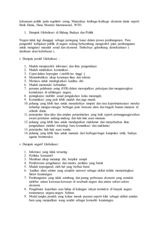 kekuasaan politik pada segelintir orang. Munculnya lembaga-lembaga ekonomi dunia seperti 
Bank Dunia, Dana Moneter Internasional, WTO 
1. Dampak Globalisasi di Bidang Budaya dan Politik 
Negara tidak lagi dianggap sebagai pemegang kunci dalam proses pembangunan. Para 
pengambil kebijakan publik di negara sedang berkembang mengambil jalan pembangunan 
untuk mengatasi masalah sosial dan ekonomi. Timbulnya gelombang demokratisasi ( 
dambaan akan kebebasan ). 
v Dampak positif Globalisasi : 
1. Mudah memperoleh informasi dan ilmu pengetahuan 
2. Mudah melakukan komunikasi 
3. Cepat dalam bepergian ( mobili-tas tinggi ) 
4. Menumbuhkan sikap kosmopo-litan dan toleran 
5. Memacu untuk meningkatkan kualitas diri 
6. Mudah memenuhi kebutuhan 
7. peranan pelaburan asing (FDI) dalam mewujudkan pekerjaan dan mengurangkan 
kemiskinan di sebilangan negara. 
8. peningkatan mobiliti sosial pengukuhan kelas menengah. 
9. Komunikasi yang jauh lebih mudah dan juga murah. 
10. peluang yang lebih luas untuk menzahirkan simpati dan rasa keperimanusiaan mereka 
terhadap mangsa-mangsa berbagai jenis bencana alam dan tragedi buatan manusia di 
seluruh dunia. 
11. penonjolan idea-idea dan amalan pemerintahan yang baik seperti pertanggungjawaban 
awam peraturan undang-undang dan hak-hak asasi manusia. 
12. peluang yang lebih luas untuk mendapatkan maklumat dan menyebarkan ilmu 
pengetahuan melalui teknologi baru komunikasi dan maklumat 
13. penonjolan hak-hak asasi wanita. 
14. peluang yang lebih luas untuk manusia dari berbegai-bagai kumpulan etnik, budaya 
agama berinteraksi. 
v Dampak negatif Globalisasi: 
1. Informasi yang tidak tersaring 
2. Perilaku konsumtif 
3. Membuat sikap menutup diri, berpikir sempit 
4. Pemborosan pengeluaran dan meniru perilaku yang buruk 
5. Mudah terpengaruh oleh hal yang berbau barat 
6. kualitas alam sekitar yang semakin merosot sebagai akibat terlalu mementingkan 
faktor keuntungan. 
7. Pembangunan yang tidak seimbang dan jurang perbezaan ekonomi yang semakin 
melebar antara kawasan-kawasan di sesebuah negara dan antara sektor-sektor 
ekonomi. 
8. Pengabaian keperluan asas hidup di kalangan rakyat termiskin di banyak negara 
terutamanya negara-negara Selatan. 
9. Modal jangka pendek yang keluar masuk pasaran seperti kilat sebagai akibat amalan 
baru yang menjadikan wang sendiri sebagai komoditi keuntungan. 
 