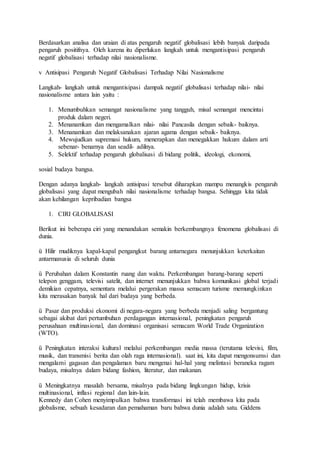 Berdasarkan analisa dan uraian di atas pengaruh negatif globalisasi lebih banyak daripada 
pengaruh positifnya. Oleh karena itu diperlukan langkah untuk mengantisipasi pengaruh 
negatif globalisasi terhadap nilai nasionalisme. 
v Antisipasi Pengaruh Negatif Globalisasi Terhadap Nilai Nasionalisme 
Langkah- langkah untuk mengantisipasi dampak negatif globalisasi terhadap nilai- nilai 
nasionalisme antara lain yaitu : 
1. Menumbuhkan semangat nasionalisme yang tangguh, misal semangat mencintai 
produk dalam negeri. 
2. Menanamkan dan mengamalkan nilai- nilai Pancasila dengan sebaik- baiknya. 
3. Menanamkan dan melaksanakan ajaran agama dengan sebaik- baiknya. 
4. Mewujudkan supremasi hukum, menerapkan dan menegakkan hukum dalam arti 
sebenar- benarnya dan seadil- adilnya. 
5. Selektif terhadap pengaruh globalisasi di bidang politik, ideologi, ekonomi, 
sosial budaya bangsa. 
Dengan adanya langkah- langkah antisipasi tersebut diharapkan mampu menangkis pengaruh 
globalisasi yang dapat mengubah nilai nasionalisme terhadap bangsa. Sehingga kita tidak 
akan kehilangan kepribadian bangsa 
1. CIRI GLOBALISASI 
Berikut ini beberapa ciri yang menandakan semakin berkembangnya fenomena globalisasi di 
dunia. 
ü Hilir mudiknya kapal-kapal pengangkut barang antarnegara menunjukkan keterkaitan 
antarmanusia di seluruh dunia 
ü Perubahan dalam Konstantin ruang dan waktu. Perkembangan barang-barang seperti 
telepon genggam, televisi satelit, dan internet menunjukkan bahwa komunikasi global terjadi 
demikian cepatnya, sementara melalui pergerakan massa semacam turisme memungkinkan 
kita merasakan banyak hal dari budaya yang berbeda. 
ü Pasar dan produksi ekonomi di negara-negara yang berbeda menjadi saling bergantung 
sebagai akibat dari pertumbuhan perdagangan internasional, peningkatan pengaruh 
perusahaan multinasional, dan dominasi organisasi semacam World Trade Organization 
(WTO). 
ü Peningkatan interaksi kultural melalui perkembangan media massa (terutama televisi, film, 
musik, dan transmisi berita dan olah raga internasional). saat ini, kita dapat mengonsumsi dan 
mengalami gagasan dan pengalaman baru mengenai hal-hal yang melintasi beraneka ragam 
budaya, misalnya dalam bidang fashion, literatur, dan makanan. 
ü Meningkatnya masalah bersama, misalnya pada bidang lingkungan hidup, krisis 
multinasional, inflasi regional dan lain-lain. 
Kennedy dan Cohen menyimpulkan bahwa transformasi ini telah membawa kita pada 
globalisme, sebuah kesadaran dan pemahaman baru bahwa dunia adalah satu. Giddens 
 