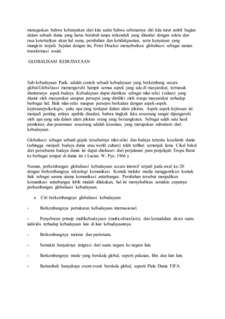 menegaskan bahwa kebanyakan dari kita sadar bahwa sebenarnya diri kita turut ambil bagian 
dalam sebuah dunia yang harus berubah tanpa terkendali yang ditandai dengan selera dan 
rasa ketertarikan akan hal sama, perubahan dan ketidakpastian, serta kenyataan yang 
mungkin terjadi. Sejalan dengan itu, Peter Drucker menyebutkan globalisasi sebagai zaman 
transformasi sosial. 
GLOBALISASI KEBUDAYAAN 
Sub-kebudayaan Punk, adalah contoh sebuah kebudayaan yang berkembang secara 
global.Globalisasi memengaruhi hampir semua aspek yang ada di masyarakat, termasuk 
diantaranya aspek budaya. Kebudayaan dapat diartikan sebagai nilai- nilai (values) yang 
dianut oleh masyarakat ataupun persepsi yang dimiliki oleh warga masyarakat terhadap 
berbagai hal. Baik nilai- nilai maupun persepsi berkaitan dengan aspek-aspek 
kejiwaan/psikologis, yaitu apa yang terdapat dalam alam pikiran. Aspek-aspek kejiwaan ini 
menjadi penting artinya apabila disadari, bahwa tingkah laku seseorang sangat dipengaruhi 
oleh apa yang ada dalam alam pikiran orang yang bersangkutan. Sebagai salah satu hasil 
pemikiran dan penemuan seseorang adalah kesenian, yang merupakan subsistem dari 
kebudayaan. 
Globalisasi sebagai sebuah gejala tersebarnya nilai-nilai dan budaya tertentu keseluruh dunia 
(sehingga menjadi budaya dunia atau world culture) telah terlihat semenjak lama. Cikal bakal 
dari persebaran budaya dunia ini dapat ditelusuri dari perjalanan para penjelajah Eropa Barat 
ke berbagai tempat di dunia ini ( Lucian W. Pye, 1966 ). 
Namun, perkembangan globalisasi kebudayaan secara intensif terjadi pada awal ke-20 
dengan berkembangnya teknologi komunikasi. Kontak melalui media menggantikan kontak 
fisik sebagai sarana utama komunikasi antarbangsa. Perubahan tersebut menjadikan 
komunikasi antarbangsa lebih mudah dilakukan, hal ini menyebabkan semakin cepatnya 
perkembangan globalisasi kebudayaan. 
 Ciri berkembangnya globalisasi kebudayaan 
- Berkembangnya pertukaran kebudayaan internasional. 
- Penyebaran prinsip multikebudayaan (multiculturalism), dan kemudahan akses suatu 
individu terhadap kebudayaan lain di luar kebudayaannya. 
- Berkembangnya turisme dan pariwisata. 
- Semakin banyaknya imigrasi dari suatu negara ke negara lain. 
- Berkembangnya mode yang berskala global, seperti pakaian, film dan lain lain. 
- Bertambah banyaknya event-event berskala global, seperti Piala Dunia FIFA. 
 