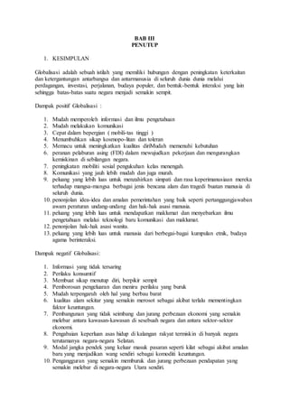BAB III 
PENUTUP 
1. KESIMPULAN 
Globalisasi adalah sebuah istilah yang memiliki hubungan dengan peningkatan keterkaitan 
dan ketergantungan antarbangsa dan antarmanusia di seluruh dunia dunia melalui 
perdagangan, investasi, perjalanan, budaya populer, dan bentuk-bentuk interaksi yang lain 
sehingga batas-batas suatu negara menjadi semakin sempit. 
Dampak positif Globalisasi : 
1. Mudah memperoleh informasi dan ilmu pengetahuan 
2. Mudah melakukan komunikasi 
3. Cepat dalam bepergian ( mobili-tas tinggi ) 
4. Menumbuhkan sikap kosmopo-litan dan toleran 
5. Memacu untuk meningkatkan kualitas diriMudah memenuhi kebutuhan 
6. peranan pelaburan asing (FDI) dalam mewujudkan pekerjaan dan mengurangkan 
kemiskinan di sebilangan negara. 
7. peningkatan mobiliti sosial pengukuhan kelas menengah. 
8. Komunikasi yang jauh lebih mudah dan juga murah. 
9. peluang yang lebih luas untuk menzahirkan simpati dan rasa keperimanusiaan mereka 
terhadap mangsa-mangsa berbagai jenis bencana alam dan tragedi buatan manusia di 
seluruh dunia. 
10. penonjolan idea-idea dan amalan pemerintahan yang baik seperti pertanggungjawaban 
awam peraturan undang-undang dan hak-hak asasi manusia. 
11. peluang yang lebih luas untuk mendapatkan maklumat dan menyebarkan ilmu 
pengetahuan melalui teknologi baru komunikasi dan maklumat. 
12. penonjolan hak-hak asasi wanita. 
13. peluang yang lebih luas untuk manusia dari berbegai-bagai kumpulan etnik, budaya 
agama berinteraksi. 
Dampak negatif Globalisasi: 
1. Informasi yang tidak tersaring 
2. Perilaku konsumtif 
3. Membuat sikap menutup diri, berpikir sempit 
4. Pemborosan pengeluaran dan meniru perilaku yang buruk 
5. Mudah terpengaruh oleh hal yang berbau barat 
6. kualitas alam sekitar yang semakin merosot sebagai akibat terlalu mementingkan 
faktor keuntungan. 
7. Pembangunan yang tidak seimbang dan jurang perbezaan ekonomi yang semakin 
melebar antara kawasan-kawasan di sesebuah negara dan antara sektor-sektor 
ekonomi. 
8. Pengabaian keperluan asas hidup di kalangan rakyat termiskin di banyak negara 
terutamanya negara-negara Selatan. 
9. Modal jangka pendek yang keluar masuk pasaran seperti kilat sebagai akibat amalan 
baru yang menjadikan wang sendiri sebagai komoditi keuntungan. 
10. Pengangguran yang semakin memburuk dan jurang perbezaan pendapatan yang 
semakin melebar di negara-negara Utara sendiri. 
 