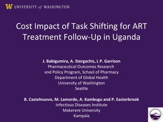 Cost Impact of Task Shifting for ART Treatment Follow-Up in Uganda J. Babigumira, A. Stergachis, L P. Garrison Pharmaceutical Outcomes Research  and Policy Program, School of Pharmacy Department of Global Health University of Washington Seattle B. Castelnuovo, M. Lamorde, A. Kambugu and P. Easterbrook Infectious Diseases Institute Makerere University Kampala 