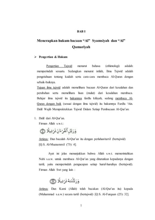 1
BAB I
Menerapkan hukum bacaan “Al” Syamsiyah dan “Al”
Qamariyah
 Pengertian & Hukum
Pengertian Tajwid menurut bahasa (ethimologi) adalah:
memperindah sesuatu. Sedangkan menurut istilah, Ilmu Tajwid adalah
pengetahuan tentang kaidah serta cara-cara membaca Al-Quran dengan
sebaik-baiknya.
Tujuan ilmu tajwid adalah memelihara bacaan Al-Quran dari kesalahan dan
perubahan serta memelihara lisan (mulut) dari kesalahan membaca.
Belajar ilmu tajwid itu hukumnya fardlu kifayah, sedang membaca Al-
Quran dengan baik (sesuai dengan ilmu tajwid) itu hukumnya Fardlu ‘Ain.
Dalil Wajib Mempraktekkan Tajwid Dalam Setiap Pembacaan Al-Qur’an:
1. Dalil dari Al-Qur’an.
Firman Allah s.w.t.:
Artinya: Dan bacalah Al-Qur’an itu dengan perlahan/tartil (bertajwid)
[Q.S. Al-Muzzammil (73): 4].
Ayat ini jelas menunjukkan bahwa Allah s.w.t. memerintahkan
Nabi s.a.w. untuk membaca Al-Qur’an yang diturunkan kepadanya dengan
tartil, yaitu memperindah pengucapan setiap huruf-hurufnya (bertajwid).
Firman Allah Swt yang lain :
Artinya: Dan Kami (Allah) telah bacakan (Al-Qur’an itu) kepada
(Muhammad s.a.w.) secara tartil (bertajwid) [Q.S. Al-Furqaan (25): 32].
 