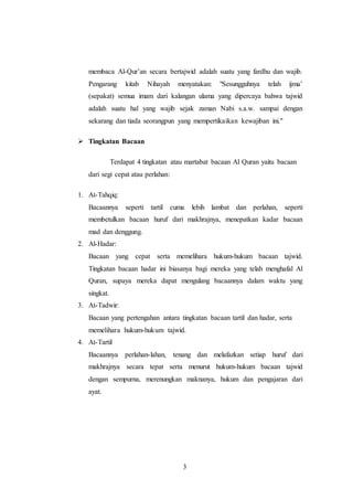3
membaca Al-Qur’an secara bertajwid adalah suatu yang fardhu dan wajib.
Pengarang kitab Nihayah menyatakan: "Sesungguhnya telah ijma’
(sepakat) semua imam dari kalangan ulama yang dipercaya bahwa tajwid
adalah suatu hal yang wajib sejak zaman Nabi s.a.w. sampai dengan
sekarang dan tiada seorangpun yang mempertikaikan kewajiban ini."
 Tingkatan Bacaan
Terdapat 4 tingkatan atau martabat bacaan Al Quran yaitu bacaan
dari segi cepat atau perlahan:
1. At-Tahqiq:
Bacaannya seperti tartil cuma lebih lambat dan perlahan, seperti
membetulkan bacaan huruf dari makhrajnya, menepatkan kadar bacaan
mad dan denggung.
2. Al-Hadar:
Bacaan yang cepat serta memelihara hukum-hukum bacaan tajwid.
Tingkatan bacaan hadar ini biasanya bagi mereka yang telah menghafal Al
Quran, supaya mereka dapat mengulang bacaannya dalam waktu yang
singkat.
3. At-Tadwir:
Bacaan yang pertengahan antara tingkatan bacaan tartil dan hadar, serta
memelihara hukum-hukum tajwid.
4. At-Tartil
Bacaannya perlahan-lahan, tenang dan melafazkan setiap huruf dari
makhrajnya secara tepat serta menurut hukum-hukum bacaan tajwid
dengan sempurna, merenungkan maknanya, hukum dan pengajaran dari
ayat.
 