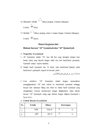 6
16. Dhammah terbalik dibaca panjang 2 harakat (hitungan)
Contoh: (buu).
17. Maddah dibaca panjang antara 3 sampai dengan 4 harakat (hitungan)
Contoh: (baaa) .
Materi Kegiatan Inti :
Hukum bacaan “Al” Syamsiyah dan “Al” Qamariyah
 Pengertian Al syamsiyah
1. Al” Syamsiyah adalah “Al” atau alif lam yang dirangkai dengan kata
benda (isim) yang diawali dengan salah satu dari huruf-huruf syamsiyah.
Syamsiah artinya seperti matahari.
2. Jumlah huruf syamsiyah ada 14 huruf, yaitu huruf-huruf hijaiyah selain
huruf-huruf qamariyah (seperti di bawah), yakni :
‫ن‬ ‫ل‬ ‫ظ‬ ‫ط‬ ‫ض‬ ‫ص‬ ‫ش‬ ‫س‬ ‫رز‬ ‫ذ‬ ‫د‬ ‫ث‬ ‫ت‬
3. Cara membaca “Al” Syamsiyah adalah dengan memasukkan
(mengidghamkan) “Al” (lam sukun) ke huruf-huruf syamsiyah sehingga
bacaan lam sukunnya hilang dan lebur ke dalam huruf syamsiyah yang
mengikutinya. Karena membacanya dengan diidghamkan, maka hukum
bacaan “Al” Syamsiyah sering juga disebut dengan Idgham Syamsiyah (
ْ‫ة‬َّ‫ي‬ِ‫س‬ْ‫م‬َ‫ش‬ ْ‫م‬‫َا‬‫غ‬ْ‫د‬ِ‫إ‬ )
 Contoh Bacaan Al syamsiyah
No. Tertulis Dibaca Keterangan
1. ‫ة‬َّ‫م‬‫آ‬َّ‫ط‬‫ل‬َ‫ا‬ ‫ة‬َّ‫م‬‫اآ‬َ‫ط‬ ْ‫ط‬َ‫ا‬ ْ‫ل‬َ‫ا‬ ‫ط‬
2. ‫ب‬ِ‫ق‬‫ا‬َّ‫ث‬‫ل‬َ‫ا‬ ‫ب‬ِ‫ق‬‫ا‬َ‫ث‬ ْ‫ث‬َ‫ا‬ ْ‫ل‬َ‫ا‬ ‫ث‬
 