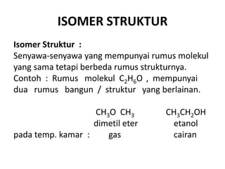 ISOMER STRUKTUR
Isomer Struktur :
Senyawa-senyawa yang mempunyai rumus molekul
yang sama tetapi berbeda rumus strukturnya.
Contoh : Rumus molekul C2H6O , mempunyai
dua rumus bangun / struktur yang berlainan.

                   CH3O CH3       CH3CH2OH
                   dimetil eter    etanol
pada temp. kamar :    gas          cairan
 