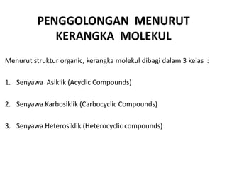 PENGGOLONGAN MENURUT
             KERANGKA MOLEKUL
Menurut struktur organic, kerangka molekul dibagi dalam 3 kelas :

1. Senyawa Asiklik (Acyclic Compounds)

2. Senyawa Karbosiklik (Carbocyclic Compounds)

3. Senyawa Heterosiklik (Heterocyclic compounds)
 