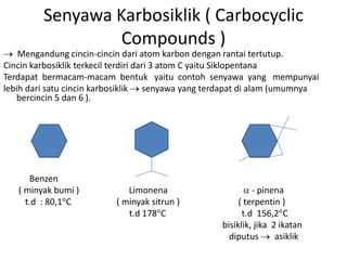 Senyawa Karbosiklik ( Carbocyclic
                  Compounds )
    Mengandung cincin-cincin dari atom karbon dengan rantai tertutup.
Cincin karbosiklik terkecil terdiri dari 3 atom C yaitu Siklopentana
Terdapat bermacam-macam bentuk yaitu contoh senyawa yang mempunyai
lebih dari satu cincin karbosiklik senyawa yang terdapat di alam (umumnya
   bercincin 5 dan 6 ).




      Benzen
   ( minyak bumi )           Limonena                      - pinena
     t.d : 80,1 C         ( minyak sitrun )            ( terpentin )
                             t.d 178 C                  t.d 156,2 C
                                                  bisiklik, jika 2 ikatan
                                                    diputus       asiklik
 