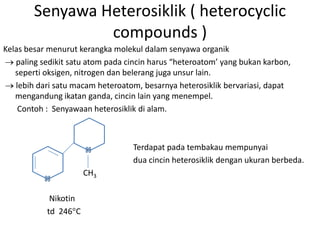 Senyawa Heterosiklik ( heterocyclic
                 compounds )
Kelas besar menurut kerangka molekul dalam senyawa organik
   paling sedikit satu atom pada cincin harus “heteroatom’ yang bukan karbon,
   seperti oksigen, nitrogen dan belerang juga unsur lain.
   lebih dari satu macam heteroatom, besarnya heterosiklik bervariasi, dapat
   mengandung ikatan ganda, cincin lain yang menempel.
    Contoh : Senyawaan heterosiklik di alam.



                                  Terdapat pada tembakau mempunyai
                                  dua cincin heterosiklik dengan ukuran berbeda.
                      CH3

            Nikotin
           td 246 C
 