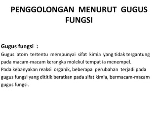 PENGGOLONGAN MENURUT GUGUS
              FUNGSI

Gugus fungsi :
Gugus atom tertentu mempunyai sifat kimia yang tidak tergantung
pada macam-macam kerangka molekul tempat ia menempel.
Pada kebanyakan reaksi organik, beberapa perubahan terjadi pada
gugus fungsi yang dititik beratkan pada sifat kimia, bermacam-macam
gugus fungsi.
 