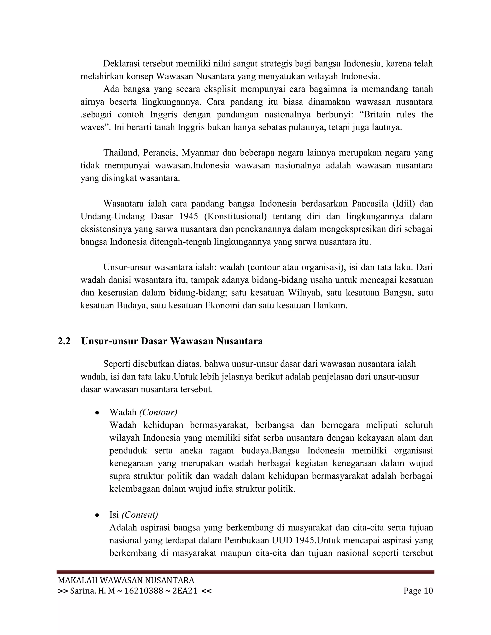 Deklarasi tersebut memiliki nilai sangat strategis bagi bangsa Indonesia, karena telah
     melahirkan konsep Wawasan Nusantara yang menyatukan wilayah Indonesia.
           Ada bangsa yang secara eksplisit mempunyai cara bagaimna ia memandang tanah
     airnya beserta lingkungannya. Cara pandang itu biasa dinamakan wawasan nusantara
     .sebagai contoh Inggris dengan pandangan nasionalnya berbunyi: “Britain rules the
     waves”. Ini berarti tanah Inggris bukan hanya sebatas pulaunya, tetapi juga lautnya.

           Thailand, Perancis, Myanmar dan beberapa negara lainnya merupakan negara yang
     tidak mempunyai wawasan.Indonesia wawasan nasionalnya adalah wawasan nusantara
     yang disingkat wasantara.

           Wasantara ialah cara pandang bangsa Indonesia berdasarkan Pancasila (Idiil) dan
     Undang-Undang Dasar 1945 (Konstitusional) tentang diri dan lingkungannya dalam
     eksistensinya yang sarwa nusantara dan penekanannya dalam mengekspresikan diri sebagai
     bangsa Indonesia ditengah-tengah lingkungannya yang sarwa nusantara itu.

           Unsur-unsur wasantara ialah: wadah (contour atau organisasi), isi dan tata laku. Dari
     wadah danisi wasantara itu, tampak adanya bidang-bidang usaha untuk mencapai kesatuan
     dan keserasian dalam bidang-bidang; satu kesatuan Wilayah, satu kesatuan Bangsa, satu
     kesatuan Budaya, satu kesatuan Ekonomi dan satu kesatuan Hankam.


2.2 Unsur-unsur Dasar Wawasan Nusantara

           Seperti disebutkan diatas, bahwa unsur-unsur dasar dari wawasan nusantara ialah
     wadah, isi dan tata laku.Untuk lebih jelasnya berikut adalah penjelasan dari unsur-unsur
     dasar wawasan nusantara tersebut.

            Wadah (Contour)
            Wadah kehidupan bermasyarakat, berbangsa dan bernegara meliputi seluruh
            wilayah Indonesia yang memiliki sifat serba nusantara dengan kekayaan alam dan
            penduduk serta aneka ragam budaya.Bangsa Indonesia memiliki organisasi
            kenegaraan yang merupakan wadah berbagai kegiatan kenegaraan dalam wujud
            supra struktur politik dan wadah dalam kehidupan bermasyarakat adalah berbagai
            kelembagaan dalam wujud infra struktur politik.

            Isi (Content)
            Adalah aspirasi bangsa yang berkembang di masyarakat dan cita-cita serta tujuan
            nasional yang terdapat dalam Pembukaan UUD 1945.Untuk mencapai aspirasi yang
            berkembang di masyarakat maupun cita-cita dan tujuan nasional seperti tersebut

MAKALAH WAWASAN NUSANTARA
>> Sarina. H. M ~ 16210388 ~ 2EA21 <<                                                    Page 10
 