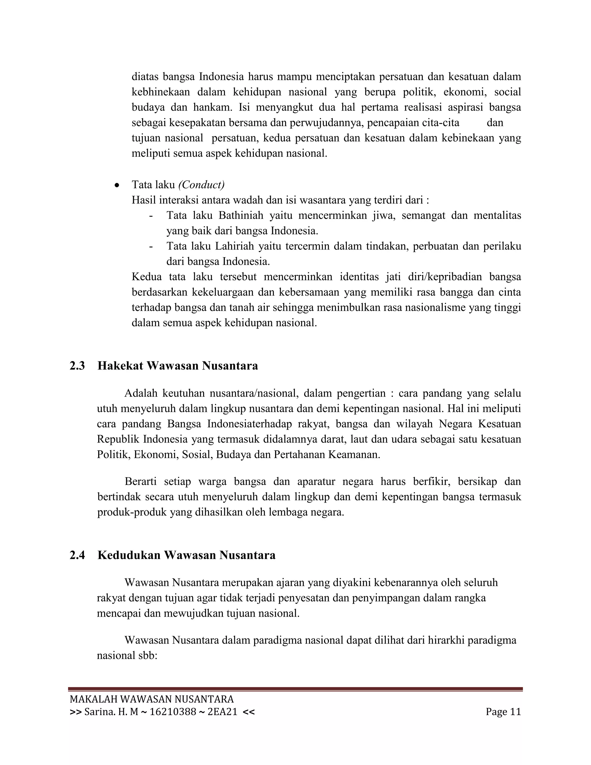 diatas bangsa Indonesia harus mampu menciptakan persatuan dan kesatuan dalam
            kebhinekaan dalam kehidupan nasional yang berupa politik, ekonomi, social
            budaya dan hankam. Isi menyangkut dua hal pertama realisasi aspirasi bangsa
            sebagai kesepakatan bersama dan perwujudannya, pencapaian cita-cita    dan
            tujuan nasional persatuan, kedua persatuan dan kesatuan dalam kebinekaan yang
            meliputi semua aspek kehidupan nasional.

            Tata laku (Conduct)
            Hasil interaksi antara wadah dan isi wasantara yang terdiri dari :
                - Tata laku Bathiniah yaitu mencerminkan jiwa, semangat dan mentalitas
                    yang baik dari bangsa Indonesia.
                - Tata laku Lahiriah yaitu tercermin dalam tindakan, perbuatan dan perilaku
                    dari bangsa Indonesia.
            Kedua tata laku tersebut mencerminkan identitas jati diri/kepribadian bangsa
            berdasarkan kekeluargaan dan kebersamaan yang memiliki rasa bangga dan cinta
            terhadap bangsa dan tanah air sehingga menimbulkan rasa nasionalisme yang tinggi
            dalam semua aspek kehidupan nasional.


2.3 Hakekat Wawasan Nusantara

           Adalah keutuhan nusantara/nasional, dalam pengertian : cara pandang yang selalu
     utuh menyeluruh dalam lingkup nusantara dan demi kepentingan nasional. Hal ini meliputi
     cara pandang Bangsa Indonesiaterhadap rakyat, bangsa dan wilayah Negara Kesatuan
     Republik Indonesia yang termasuk didalamnya darat, laut dan udara sebagai satu kesatuan
     Politik, Ekonomi, Sosial, Budaya dan Pertahanan Keamanan.

           Berarti setiap warga bangsa dan aparatur negara harus berfikir, bersikap dan
     bertindak secara utuh menyeluruh dalam lingkup dan demi kepentingan bangsa termasuk
     produk-produk yang dihasilkan oleh lembaga negara.


2.4 Kedudukan Wawasan Nusantara

           Wawasan Nusantara merupakan ajaran yang diyakini kebenarannya oleh seluruh
     rakyat dengan tujuan agar tidak terjadi penyesatan dan penyimpangan dalam rangka
     mencapai dan mewujudkan tujuan nasional.

           Wawasan Nusantara dalam paradigma nasional dapat dilihat dari hirarkhi paradigma
     nasional sbb:


MAKALAH WAWASAN NUSANTARA
>> Sarina. H. M ~ 16210388 ~ 2EA21 <<                                               Page 11
 