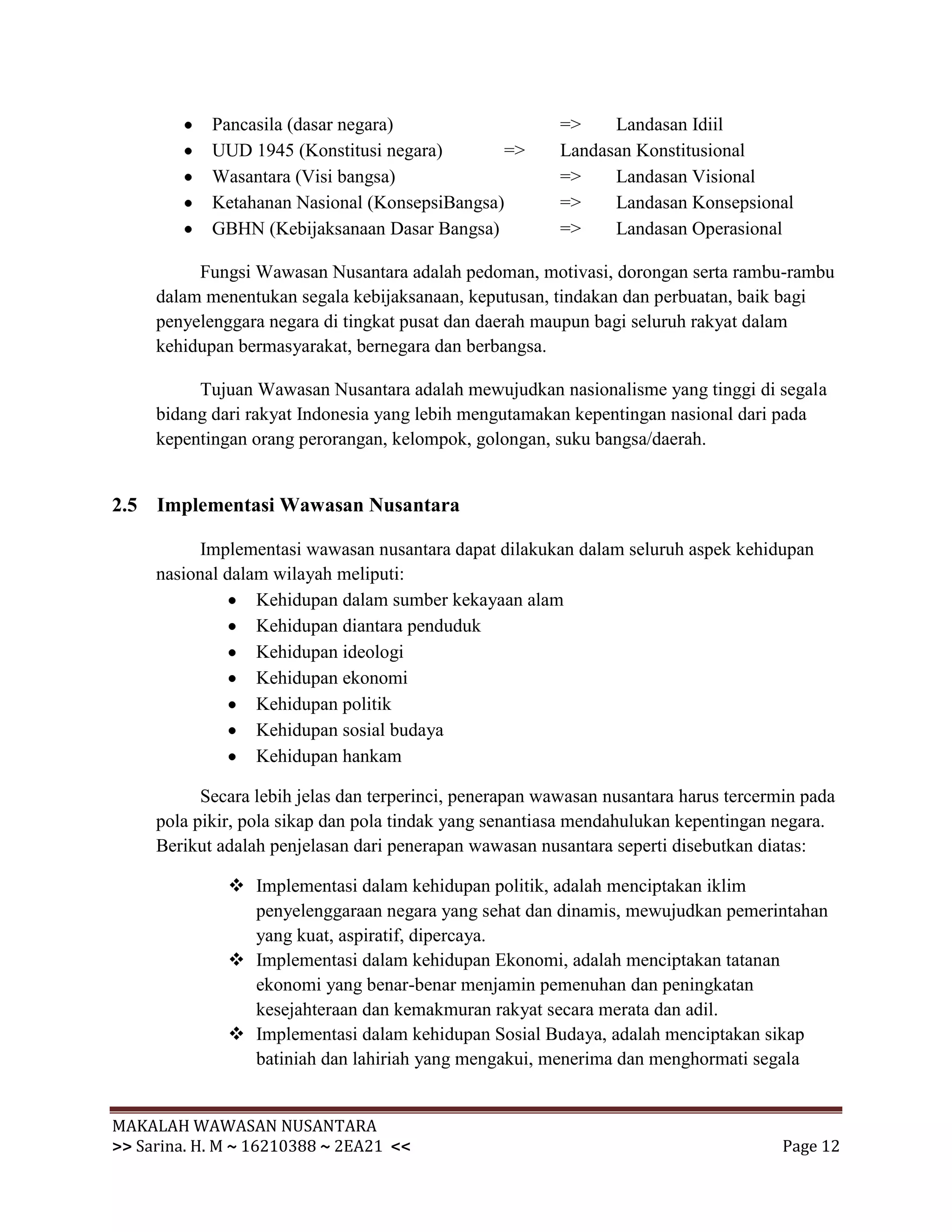 Pancasila (dasar negara)                     =>    Landasan Idiil
            UUD 1945 (Konstitusi negara)       =>        Landasan Konstitusional
            Wasantara (Visi bangsa)                      =>    Landasan Visional
            Ketahanan Nasional (KonsepsiBangsa)          =>    Landasan Konsepsional
            GBHN (Kebijaksanaan Dasar Bangsa)            =>    Landasan Operasional

          Fungsi Wawasan Nusantara adalah pedoman, motivasi, dorongan serta rambu-rambu
     dalam menentukan segala kebijaksanaan, keputusan, tindakan dan perbuatan, baik bagi
     penyelenggara negara di tingkat pusat dan daerah maupun bagi seluruh rakyat dalam
     kehidupan bermasyarakat, bernegara dan berbangsa.

          Tujuan Wawasan Nusantara adalah mewujudkan nasionalisme yang tinggi di segala
     bidang dari rakyat Indonesia yang lebih mengutamakan kepentingan nasional dari pada
     kepentingan orang perorangan, kelompok, golongan, suku bangsa/daerah.


2.5 Implementasi Wawasan Nusantara

           Implementasi wawasan nusantara dapat dilakukan dalam seluruh aspek kehidupan
     nasional dalam wilayah meliputi:
                  Kehidupan dalam sumber kekayaan alam
                  Kehidupan diantara penduduk
                  Kehidupan ideologi
                  Kehidupan ekonomi
                  Kehidupan politik
                  Kehidupan sosial budaya
                  Kehidupan hankam

           Secara lebih jelas dan terperinci, penerapan wawasan nusantara harus tercermin pada
     pola pikir, pola sikap dan pola tindak yang senantiasa mendahulukan kepentingan negara.
     Berikut adalah penjelasan dari penerapan wawasan nusantara seperti disebutkan diatas:

               Implementasi dalam kehidupan politik, adalah menciptakan iklim
                penyelenggaraan negara yang sehat dan dinamis, mewujudkan pemerintahan
                yang kuat, aspiratif, dipercaya.
               Implementasi dalam kehidupan Ekonomi, adalah menciptakan tatanan
                ekonomi yang benar-benar menjamin pemenuhan dan peningkatan
                kesejahteraan dan kemakmuran rakyat secara merata dan adil.
               Implementasi dalam kehidupan Sosial Budaya, adalah menciptakan sikap
                batiniah dan lahiriah yang mengakui, menerima dan menghormati segala


MAKALAH WAWASAN NUSANTARA
>> Sarina. H. M ~ 16210388 ~ 2EA21 <<                                                  Page 12
 