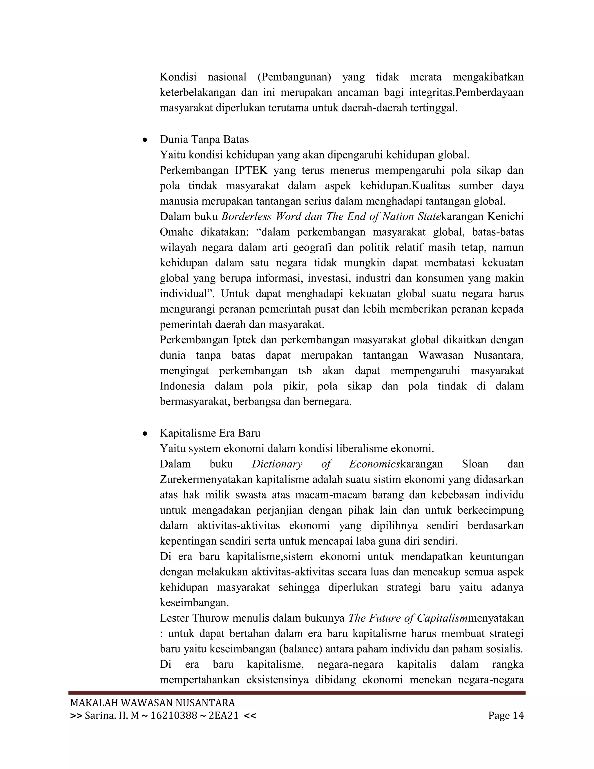 Kondisi nasional (Pembangunan) yang tidak merata mengakibatkan
                 keterbelakangan dan ini merupakan ancaman bagi integritas.Pemberdayaan
                 masyarakat diperlukan terutama untuk daerah-daerah tertinggal.

                 Dunia Tanpa Batas
                 Yaitu kondisi kehidupan yang akan dipengaruhi kehidupan global.
                 Perkembangan IPTEK yang terus menerus mempengaruhi pola sikap dan
                 pola tindak masyarakat dalam aspek kehidupan.Kualitas sumber daya
                 manusia merupakan tantangan serius dalam menghadapi tantangan global.
                 Dalam buku Borderless Word dan The End of Nation Statekarangan Kenichi
                 Omahe dikatakan: “dalam perkembangan masyarakat global, batas-batas
                 wilayah negara dalam arti geografi dan politik relatif masih tetap, namun
                 kehidupan dalam satu negara tidak mungkin dapat membatasi kekuatan
                 global yang berupa informasi, investasi, industri dan konsumen yang makin
                 individual”. Untuk dapat menghadapi kekuatan global suatu negara harus
                 mengurangi peranan pemerintah pusat dan lebih memberikan peranan kepada
                 pemerintah daerah dan masyarakat.
                 Perkembangan Iptek dan perkembangan masyarakat global dikaitkan dengan
                 dunia tanpa batas dapat merupakan tantangan Wawasan Nusantara,
                 mengingat perkembangan tsb akan dapat mempengaruhi masyarakat
                 Indonesia dalam pola pikir, pola sikap dan pola tindak di dalam
                 bermasyarakat, berbangsa dan bernegara.

                 Kapitalisme Era Baru
                 Yaitu system ekonomi dalam kondisi liberalisme ekonomi.
                 Dalam      buku    Dictionary     of   Economicskarangan         Sloan dan
                 Zurekermenyatakan kapitalisme adalah suatu sistim ekonomi yang didasarkan
                 atas hak milik swasta atas macam-macam barang dan kebebasan individu
                 untuk mengadakan perjanjian dengan pihak lain dan untuk berkecimpung
                 dalam aktivitas-aktivitas ekonomi yang dipilihnya sendiri berdasarkan
                 kepentingan sendiri serta untuk mencapai laba guna diri sendiri.
                 Di era baru kapitalisme,sistem ekonomi untuk mendapatkan keuntungan
                 dengan melakukan aktivitas-aktivitas secara luas dan mencakup semua aspek
                 kehidupan masyarakat sehingga diperlukan strategi baru yaitu adanya
                 keseimbangan.
                 Lester Thurow menulis dalam bukunya The Future of Capitalismmenyatakan
                 : untuk dapat bertahan dalam era baru kapitalisme harus membuat strategi
                 baru yaitu keseimbangan (balance) antara paham individu dan paham sosialis.
                 Di era baru kapitalisme, negara-negara kapitalis dalam rangka
                 mempertahankan eksistensinya dibidang ekonomi menekan negara-negara
MAKALAH WAWASAN NUSANTARA
>> Sarina. H. M ~ 16210388 ~ 2EA21 <<                                               Page 14
 