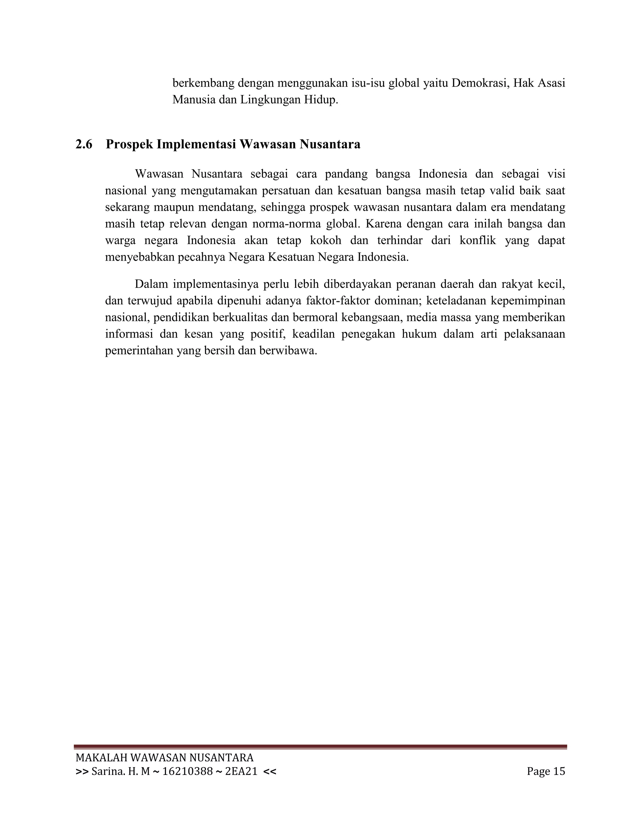 berkembang dengan menggunakan isu-isu global yaitu Demokrasi, Hak Asasi
                 Manusia dan Lingkungan Hidup.


2.6 Prospek Implementasi Wawasan Nusantara

           Wawasan Nusantara sebagai cara pandang bangsa Indonesia dan sebagai visi
     nasional yang mengutamakan persatuan dan kesatuan bangsa masih tetap valid baik saat
     sekarang maupun mendatang, sehingga prospek wawasan nusantara dalam era mendatang
     masih tetap relevan dengan norma-norma global. Karena dengan cara inilah bangsa dan
     warga negara Indonesia akan tetap kokoh dan terhindar dari konflik yang dapat
     menyebabkan pecahnya Negara Kesatuan Negara Indonesia.

           Dalam implementasinya perlu lebih diberdayakan peranan daerah dan rakyat kecil,
     dan terwujud apabila dipenuhi adanya faktor-faktor dominan; keteladanan kepemimpinan
     nasional, pendidikan berkualitas dan bermoral kebangsaan, media massa yang memberikan
     informasi dan kesan yang positif, keadilan penegakan hukum dalam arti pelaksanaan
     pemerintahan yang bersih dan berwibawa.




MAKALAH WAWASAN NUSANTARA
>> Sarina. H. M ~ 16210388 ~ 2EA21 <<                                             Page 15
 