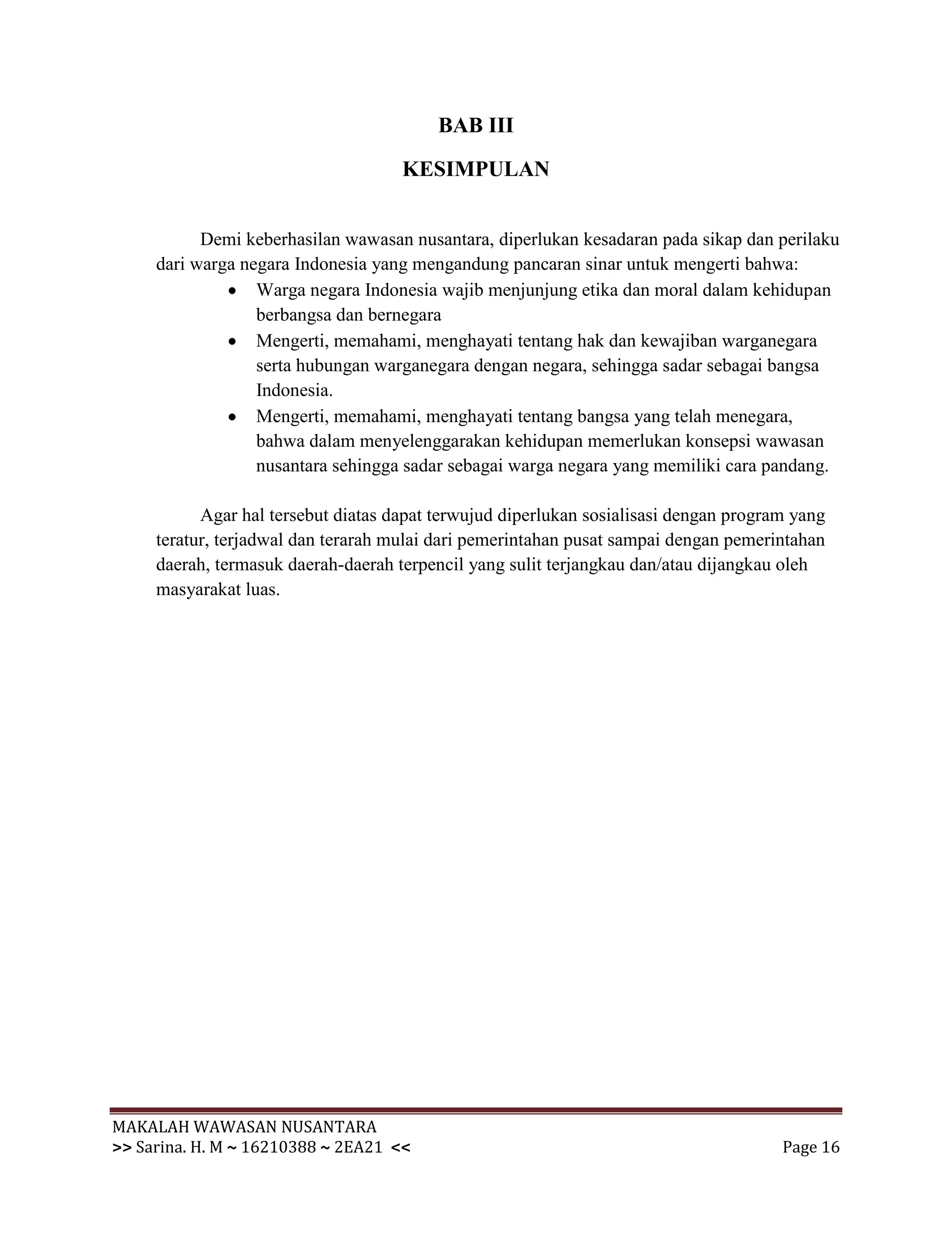 BAB III

                                     KESIMPULAN


           Demi keberhasilan wawasan nusantara, diperlukan kesadaran pada sikap dan perilaku
     dari warga negara Indonesia yang mengandung pancaran sinar untuk mengerti bahwa:
                  Warga negara Indonesia wajib menjunjung etika dan moral dalam kehidupan
                  berbangsa dan bernegara
                  Mengerti, memahami, menghayati tentang hak dan kewajiban warganegara
                  serta hubungan warganegara dengan negara, sehingga sadar sebagai bangsa
                  Indonesia.
                  Mengerti, memahami, menghayati tentang bangsa yang telah menegara,
                  bahwa dalam menyelenggarakan kehidupan memerlukan konsepsi wawasan
                  nusantara sehingga sadar sebagai warga negara yang memiliki cara pandang.

           Agar hal tersebut diatas dapat terwujud diperlukan sosialisasi dengan program yang
     teratur, terjadwal dan terarah mulai dari pemerintahan pusat sampai dengan pemerintahan
     daerah, termasuk daerah-daerah terpencil yang sulit terjangkau dan/atau dijangkau oleh
     masyarakat luas.




MAKALAH WAWASAN NUSANTARA
>> Sarina. H. M ~ 16210388 ~ 2EA21 <<                                                  Page 16
 