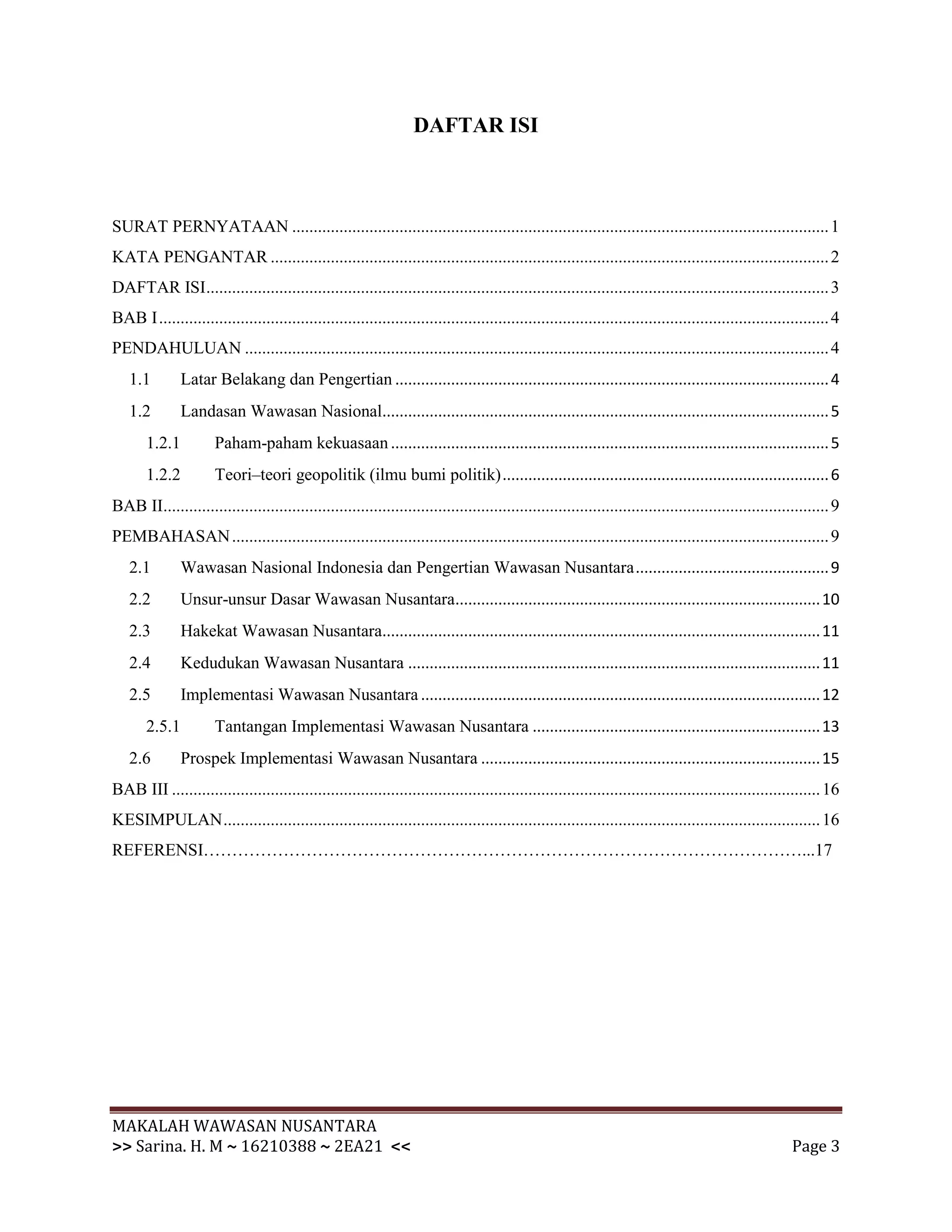 DAFTAR ISI



SURAT PERNYATAAN ............................................................................................................................. 1
KATA PENGANTAR .................................................................................................................................. 2
DAFTAR ISI................................................................................................................................................. 3
BAB I ............................................................................................................................................................ 4
PENDAHULUAN ........................................................................................................................................ 4
   1.1         Latar Belakang dan Pengertian ..................................................................................................... 4
   1.2         Landasan Wawasan Nasional........................................................................................................ 5
       1.2.1           Paham-paham kekuasaan ...................................................................................................... 5
       1.2.2           Teori–teori geopolitik (ilmu bumi politik) ............................................................................ 6
BAB II........................................................................................................................................................... 9
PEMBAHASAN ........................................................................................................................................... 9
   2.1         Wawasan Nasional Indonesia dan Pengertian Wawasan Nusantara ............................................. 9
   2.2         Unsur-unsur Dasar Wawasan Nusantara..................................................................................... 10
   2.3         Hakekat Wawasan Nusantara...................................................................................................... 11
   2.4         Kedudukan Wawasan Nusantara ................................................................................................ 11
   2.5         Implementasi Wawasan Nusantara ............................................................................................. 12
       2.5.1           Tantangan Implementasi Wawasan Nusantara ................................................................... 13
   2.6         Prospek Implementasi Wawasan Nusantara ............................................................................... 15
BAB III ....................................................................................................................................................... 16
KESIMPULAN ........................................................................................................................................... 16
REFERENSI……………………………………………………………………………………………...17




MAKALAH WAWASAN NUSANTARA
>> Sarina. H. M ~ 16210388 ~ 2EA21 <<                                                                                                                    Page 3
 