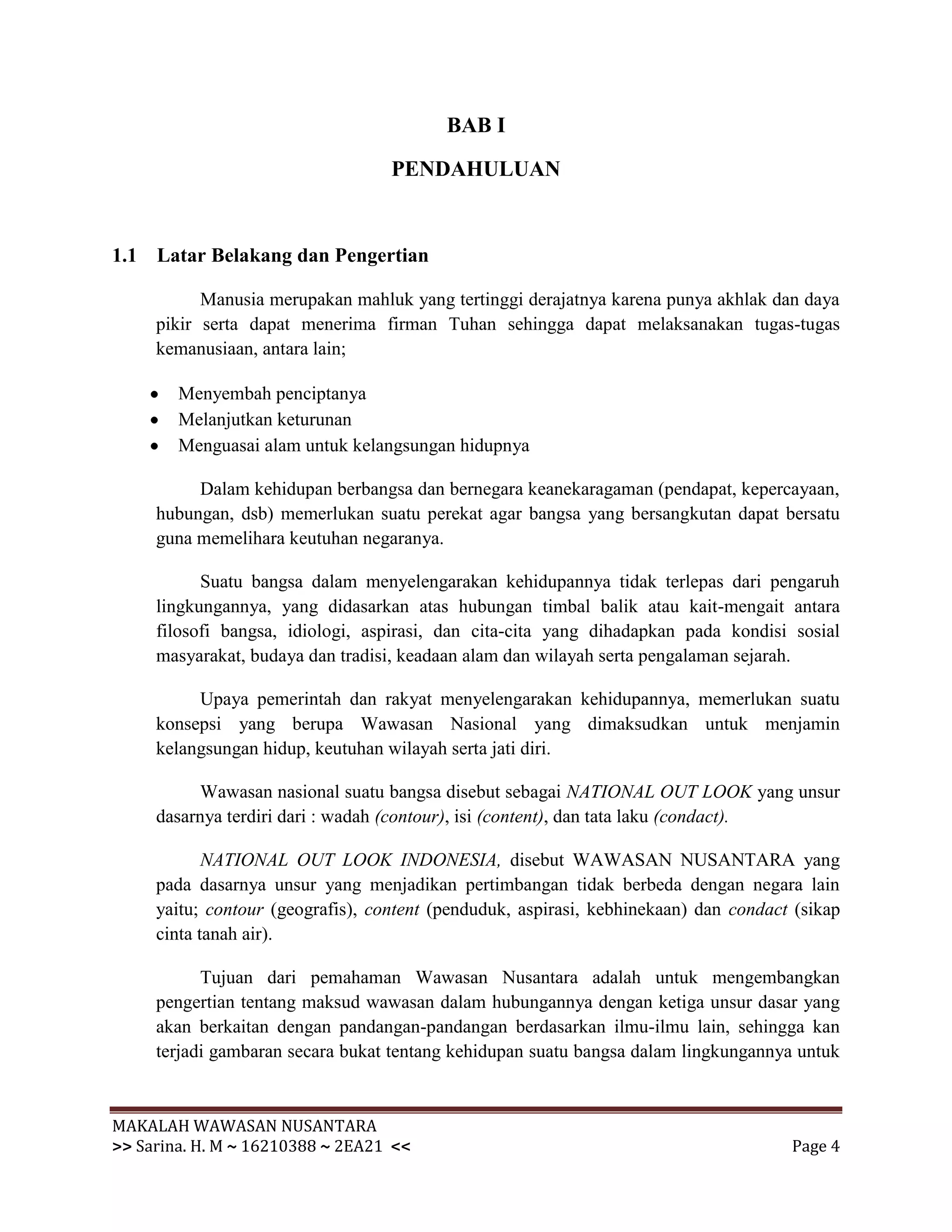 BAB I

                                   PENDAHULUAN


1.1 Latar Belakang dan Pengertian

           Manusia merupakan mahluk yang tertinggi derajatnya karena punya akhlak dan daya
     pikir serta dapat menerima firman Tuhan sehingga dapat melaksanakan tugas-tugas
     kemanusiaan, antara lain;

        Menyembah penciptanya
        Melanjutkan keturunan
        Menguasai alam untuk kelangsungan hidupnya

          Dalam kehidupan berbangsa dan bernegara keanekaragaman (pendapat, kepercayaan,
     hubungan, dsb) memerlukan suatu perekat agar bangsa yang bersangkutan dapat bersatu
     guna memelihara keutuhan negaranya.

           Suatu bangsa dalam menyelengarakan kehidupannya tidak terlepas dari pengaruh
     lingkungannya, yang didasarkan atas hubungan timbal balik atau kait-mengait antara
     filosofi bangsa, idiologi, aspirasi, dan cita-cita yang dihadapkan pada kondisi sosial
     masyarakat, budaya dan tradisi, keadaan alam dan wilayah serta pengalaman sejarah.

          Upaya pemerintah dan rakyat menyelengarakan kehidupannya, memerlukan suatu
     konsepsi yang berupa Wawasan Nasional yang dimaksudkan untuk menjamin
     kelangsungan hidup, keutuhan wilayah serta jati diri.

          Wawasan nasional suatu bangsa disebut sebagai NATIONAL OUT LOOK yang unsur
     dasarnya terdiri dari : wadah (contour), isi (content), dan tata laku (condact).

            NATIONAL OUT LOOK INDONESIA, disebut WAWASAN NUSANTARA yang
     pada dasarnya unsur yang menjadikan pertimbangan tidak berbeda dengan negara lain
     yaitu; contour (geografis), content (penduduk, aspirasi, kebhinekaan) dan condact (sikap
     cinta tanah air).

           Tujuan dari pemahaman Wawasan Nusantara adalah untuk mengembangkan
     pengertian tentang maksud wawasan dalam hubungannya dengan ketiga unsur dasar yang
     akan berkaitan dengan pandangan-pandangan berdasarkan ilmu-ilmu lain, sehingga kan
     terjadi gambaran secara bukat tentang kehidupan suatu bangsa dalam lingkungannya untuk


MAKALAH WAWASAN NUSANTARA
>> Sarina. H. M ~ 16210388 ~ 2EA21 <<                                                 Page 4
 